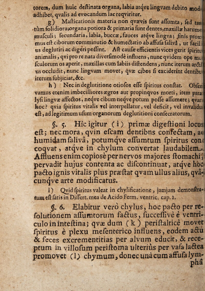 torem, dum huic deftinata organa, labia atqve iingvam debito mod adhibet, qvalis ad evocandum lac reqviritur. g) Mafticationis materia non qvaevis funt alfumta, fed tar •tum folidiorajorgana potiora & primaria funt dentes,maxilla: harum» mufculi; fecundaria,labia, buccae,fauces atqve lingva; .finis prox mus eft ciborum comminutio & humedatio ab affufa faliva , ut facil «s deglutiri ac digeri poflint. Aft caulae efficientis vices gerit Ipiriti animalis, qvi pro re nata diverfimode influens, nunc qvidem ope mi Iculorum os aperit, maxillas cum 'labiis diftendens, nunc iterum arftj usoccludit,nunc Iingvam movet, qvae cibos fi exciderint dentibt iterum lubjiciat. &c. h) Nec in deglutitione otiolos elfe Ipiritus conflat. Oblet vamus etenim imbecilliores aegros aut propinqvos morti, item para) lyfi lingvae affe&os, neqve cibum neqve potum pofle alfumere; qvar i hoc? qvia fpiritus vitalis vel interpellatur, vel deficit, vel invalidus «ft, ad legitimum ulum organorum deglutitioni confecratorum. $, Hic igitur (i) primas digeftioni locua eft; necmora,qvin efcarn dentibus confe<ftam,a« humidamfaliva, potumqve affumtum fpiritus con: coqvat» atqve in chylum convertat laudabilem.* Affluens enim copiose per nervos majores ftomachij pervadit hujus contenta ac difeontinuat, atqve hbc pa&o ignis vitalis pius praeftat qvam ullus alius, qva* cunqve arte modificatus. i) Qvid Ipiritus valeat in chylificatione, jamjam demonftra* tamcftfati$inDiflert\meadeAcido Ferm. ventric. cap.2. §. 6, Elabitur vero chylus, hoc patfto per re- folutionem aflumtorum fa<ftus, fucceflivee ventri culoininteftina; qvasdum (k) periftaltice movet fpiritus e plexu mefenterico influens, eodem aftu & feces excrementitias per alvum educit, & rece¬ ptum in yillofum periftoma ulterius per vafa laftea promovet (O chymum, donec una cum affufa lyni- pna