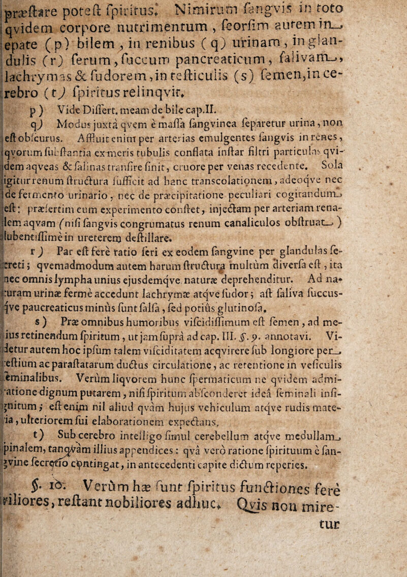 pra?ftare pofeft fpinrus* Nimirum fangvis in toto qvidetn corpore nutrimentum , feorfim autem irL^ epate (p) bilem , in renibus ( q) urinam , in glan¬ dulis (r) ferum,fuccum pancreaticum, fa!ivam_>> lachrymas & fudorem ,in refticuhs (s) femen,in ce¬ rebro (t) fpiritusrelinqvir. p ) Vide Dillert. meam de bile cap.II. q3 Modus juxta qvem e mafla fangvinea feparetur urina, non eftobicurus. Affluit enim per arterias emulgentes fang-vis in renes, •qvorurrxfubftarma extneris tubulis conflata Inftar filtri particulas qvi- idemaqveas Sdalinastranfirefinit, cruoreper venas recedente. Sola igitur renum ftrutftura fufficit ad hanc transcolationem, adeoqve nec ide fermento urinario, nec de praecipitatione peculiari cogitandum^» eft: pradertim cum experimento conflet, injecftam per arteriam rena- flemaqvam fnifi langvis congrumatus renum canaliculos obftruat-^ ) riubentiffimein ureterem deftillare. r ) Par eft fere ratio feri ex eodem fangvine per glandulas fe~ creti; qvemadmodum autem harum ftrnftur^ multum diverfa eft , ita tiec omnis lympha unius ejusdemqve naturae deprehenditur. Ad na* uram urinae ferme accedunt lachrymce atqvefudor; aft faliva fuccus- qve pancreaticus minus fiintfalfa,fed potius glutinofa, s ) Prae omnibus humoribus vifcidillimum eft femen , ad me- ius retinendum fpiritum, ut jam fupra ad cap. III. 5-5>» annotavi. Vi¬ detur autem hoc ipfiim talem vifciditatem acqvirere fub longiore per_, :eftiumacparaftatarum dutftus circulatione, ac retentione in veficulis i.emmalibus. VerumIiqvorem hunc fpermaticum ne qvidem adrni- •atione dignum putarem, nififpiriturn abfeonderet idea feminali infi- gnitum/ eftenmi nil aliud qvam hujus vehiculum atqve rudis mate- ia, ulteriorem fui elaborationem expecftans, t) Subxerebro intelligo firrml cerebellum atqve medullarrm pinalem, tanc^am illius appendices: qva vero ratione fpirituum e fan- |vine fecrqtfo contingat, in antecedenti capite di&um reperies, I f' ■ ' , •» ; P- , V. §• Id- Verum haj funt /piritus fuinSiones fere Uliores, rellant nobiliores ydliuc» Qyis non mire- IH tur