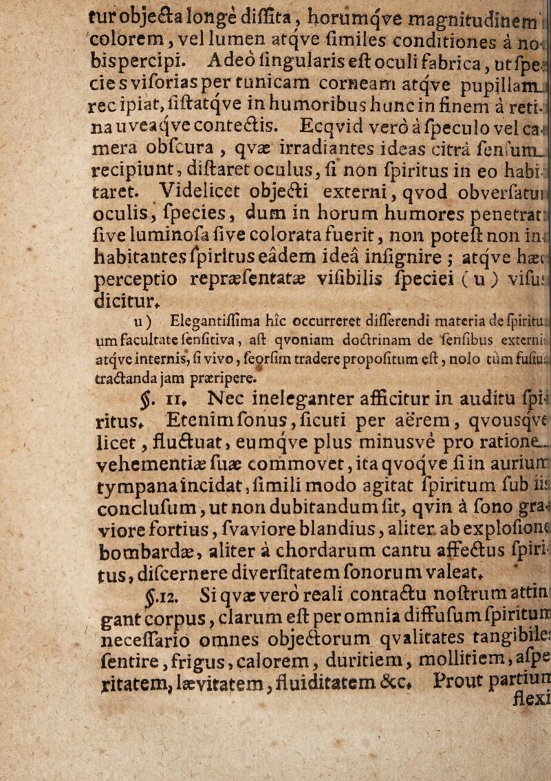 turobje&a longe diffita , horumqve magnitudinem colorem, vel lumen atqve fimiles conditiones a no-: bispercipi. Adeo lingularis eft oculi fabrica, utfpe? cie sviforiasper tunicam corneam atqve pupillam, rec ipiat, fiftatqve in humoribus huncin finem a reti- na u veaqve contegis. Ecqvid vero afpeculo vel ca* mera obfcura , qvae irradiantes ideas citra fcnfum_ recipiunt, diftaret oculus, fi non fpiritus in eo habi¬ taret. Videlicet objeci externi, qvod obverfatjtin oculis, fpecies, dum in horum humores penetrat: five luminofa live colorata fuerit, non poteft non ini habitantes fpiritus eadem idea infignire ; atqve hxt perceptio repraefentatas vifibilis fpeciei (u ) vifuj. dicitur,. u) ElegantiHima hic occurreret differendi materia defpiritu. um facultate lenfitiva, aft qvoniam dodlrinam de fenfibus externii atqve internis, fi vivo, feorfim tradere propofitum eft > nolo tum fufiuuj tra&anda jam praeripere. §. iu Nec ineleganter afficitur in auditu fpi¬ ritus, Etenimfonus,ficuti per aerem, qvousqvc licet, flu&uat, eumqve plus minusve pro ratione^ vehementias fuae commovet, ita qvoq ve fi in auriurt tympanaincidat ,fimili modo agitat fpiritum fub iis conclufum, ut non dubitandum fit, qvin i fono gra¬ viore fortius, fvaviore blandius, aliter, ab explofionc bombardas, aliter a chordarum cantu affe&us fpiri¬ tus, difcernere diverfitatem fonorum valeat, £.12. Si qvat vero reali conta&u noftrum attin gantcorpus, clarum eft per omnia diffufum fpirituir neceffario omnes obje<ftorum qvalitates tangibile: fentire, frigus > calorem, duritiem, mollitiem, afpe yitatem, laevifatem, fluiditatem &c» Prout partiun * ' flexi