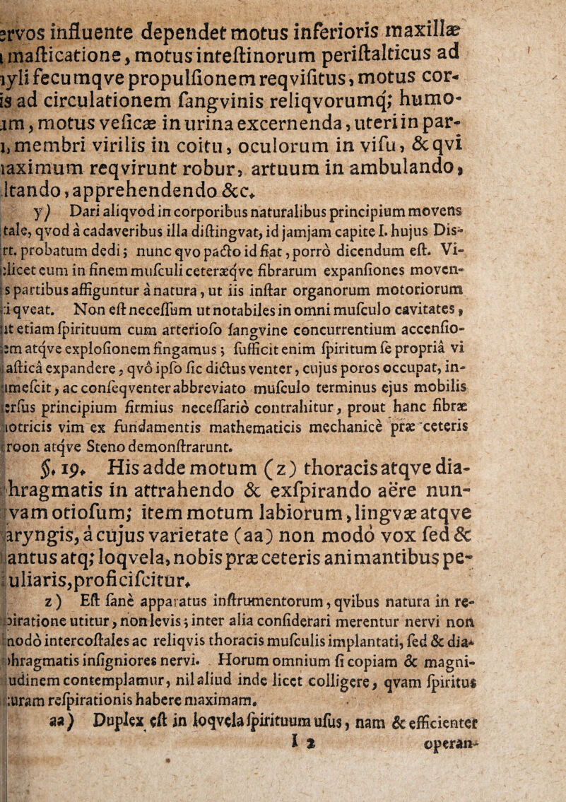 »rvos influente dependet motus inferioris maxilla? i inafticatione, motus inteftinorum periftalticus ad lylifecumqvepropulfionemreqvifitus,motus cor¬ is ad circulationem fangvinis reliqvorumq; humo- im, motus veficas in urina excernenda, uteri in par- i,membri virilis in coitu, oculorum in vifu, &qvi laximum reqvirunt robur, artuum in ambulando» Itando, apprehendendo&c* y) Dari aliqvod in corporibus naturalibus principium movens tale, qvod a cadaveribus illa diftingvat, id jamjam capite I. hujus Dis- ;rt. probatum dedi; nunc qvopa&o id fiat, porro dicendum eft. Vi- idicetcum infinemmufculiceteraeqve fibrarum expanfiones movcn- : s partibus affiguntur a natura, ut iis .inftar organorum motoriorum riqveat. Non eftnecefTum ut notabiles in omni mulculo cavitates 9 ut etiam fpirituum cum arteriofo fangvine concurrentium acccnfio- atqve explofionem fingamus; fufficit enim (piritum fe propria vi i aftica expandere* qvo ipfo fic di<ftus venter, cujus poros occupat, in- umefcit) ac confeqventer abbreviato mulculo terminus ejus mobilis |:rfus principium firmius necefiario contrahitur, prout hanc fibrae notricis vim ex fundamentis mathematicis mechanice prae ceteris roon atqve Steno demonftrarunt. §, ip* His adde motum (z) thoracis atqve dia- hragmatis in attrahendo & exfpirando aere nun- vam otiofum; item motum labiorum, lingvae atqve aryngis, a cujus varietate (aa) non modo vox fed& antus atq; loqvela, nobispras ceteris animantibus pe- f uliaris,proficifcitur* z ) Eft lanc apparatus inftramentorum, qvibus natura in re- airatione utitur, non levis; inter alia confiderari merentur nervi non nodo intercoftales ac reliqvis thoracis mulculis implantati, led & dia¬ phragmatis infigniore* nervi. Horum omnium fi copiam & magni- udinem contemplamur, nilaliud inde licet colligere, qvam Ipiritu* ;uram re/pirationis habere maximam. aa ) Duplex eft in loqvela Ipirituum ufus, nam Sc efficienter It operan*