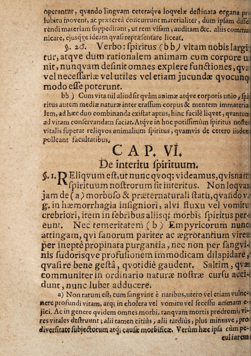 operantvsr, qvando lingvam ceteraqve loqvelae dcftinata organa pn luhitu movent, ac prccterea concurrunt materialiter, dum ipfam diffe rendi materiam fuppeditant, ut rem vifam, auditam &c. aliis commu nicare, ejusqge ideamqvafirepratfenfare liceat* zd. Verbo: fpiritus ( b b) vitanti nobis largi tur>atqve dum rationalem animam cum corpore u nit 4 nunqvatn definit omnes explere fud&ioiies, qvs vel neceuarias vel utiles vel etiam jucundas qvocunq modo eiTe poterunt. b!> ) Cum vitanilaliudfitqvamanimae atqve corporis unio, fpi ritus autem mediae natura inter eraflum corpus & mentem immateria lem, ad haec duo combinanda exiftat aptus, hinc facile liqvet, qvantun ad vitam confervartdam faciat. Atqve in hoc potiffimum fpiritus nofte vitalisfuperat reliqvosanimalium fpiritus, qvamvis de cetero iisden polleant facultatibus, CAP. VI. -7 -V * De interitu fpirituum. i $, i*Tl EliqVumeft,utnuncqvoq; videamus,qvisnarf ^*fpi rituum noftrorum fit interitus. Non locjvar jam de (a) morbofo & pneternaturali ftatfj,qvando v, g* in hasmorrhagia infigniori, alvi fluxu vel vomitu crebriori, item in febribus aliisqf morbis fpiritus per-:; eunt* Nec temeritatem ( b ) Empyricorum nunc attingam, qvi fanorum pariter ac aegrotantium vires per inepte propinata purgantia, nec non per fangvi- nis fudorisqveprofuflonem immodicam dilapidare, qvafire bene gefta, qvotidie gaudent* Saltim, qvas communiter iii ordinario naturas nofiras curfu acek dunt, nunc Jubet adducere; a) Non rarum cft, cum langvine e naribus,utero vel etiam vulrie*. nere profundi vitam, atq* in cholera vel vomitu vel leceffu animam e- jici. Ac in genere qvidem omnes morbi, tanqvain mortis prodromi) vi-! res vitales defhmmt ; alii tamen citius, alii tardius, plui minusve > prO diverlitate fubje&orum atq; «ufe morbificse. Verumh*c ipfa tum pe- euliareta