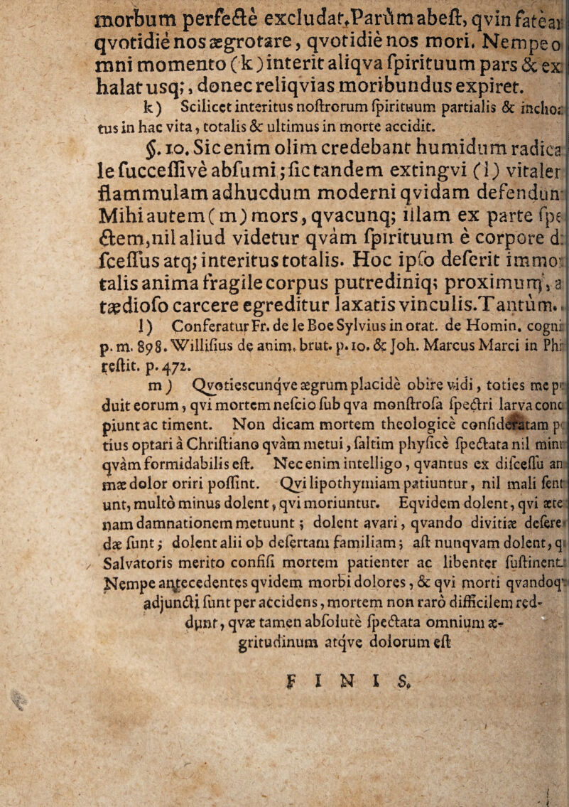 morbum perfe&e excIudariParfi m abeft, qvin fatear qvotidie nos aegrotare, qvotidienos mori, Nempe o mni momento (k) interit aliqva fpirituum pars & ex halat usq;, donec reliqvias moribundus expiret. k ) Scilicet interitus noftrorum fpirituum partialis & incho*: tus in hac vita , totalis & ultimus in morte accidit. §. io. Sic enim olim credebant humidum radica lefucceflive abfumijiic tandem extingvi (1) vitaler flammulamadhucdum moderni qvidam defendiin Mihi autem (m) mors, qvacunq; lilam ex parte fpc 6tem,nil aliud videtur qvam fpirituum e corpore d: fceflus atq; interitus totalis. Hoc ipfo deferit immor talis anima fragile corpus putrediniq; proximurr^a tsediofo carcere egreditur laxatis vinculis.Tantum. > J) Conferatur Fr. de le Boe Sylvius in orat, de Homin. cogni p.m. 898. Willifius de aniniebrut. p.io. & Joh. Marcus Marci in Phi* reftit. p. 472. ! m ) Qvatiescunqve aegrum placide obire vidi, toties me p* duit eorum* qvi mortem nefciofubqva monftrofa fpedri larva cone piuntac timent. Non dicam mortem theologice confidefatam pc tius optari a Chriftiano qvam metui, faltim phyficc fpe&atanil minr qvam formidabilis eft. Nec enim intelligo, qvantus ex difceflu an mx dolor oriri poffint. Qvi lipothymiam patiuntur, nil mali fent unt, multo minus dolent, qvi moriuntur- Eqvidem dolent, qvi acte nam damnationem metuunt; dolent avari, qvando divitiae defere dsefunt; dolent alii ob delertam familiam} aft nunqvam dolent, qt / Salvatoris merito confifi mortem patienter ac libenter fuftinent Nempe antecedentes qvidem morbi dolores qvi morti qvandof adjun&j funt per accidens, mortem non raro difficilem red¬ dant * qvae tamen abfolute Ipe&ata omnium a> gritudinum atqve dolorum eft 3F I N I S# t ' 'i