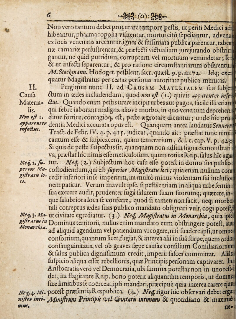 Non vero tantum debet procurare tempore peftis, ut periti Medici aeja hibeantur,pharmacopoIia vifitentur, mortui cito fepeliantur, ad venu 3 exlocis venenatis arceantur, ignes &fuffimina publica parentur, tabes 3 nx carnarise perluftrentur,& prsefedi vidualium jurejurando obftrinl gantur, ne quid putridum, corruptum vel mortuum venundetur; fe it & ut infodi feparentur, & pro ratione circumflandarum oblerentunB Al*Stockmann. Hodoget. peftilent. facr. quaeft. <?. p. m.7z. Idq; exc ii1 quatur Magiftratus per certas perfonas autoritatepublica munitas. | II. Pergimus nunc II. ad Causam Materialem feufubjejj Caufa dum in te des includendum, quod non eft (i.) quivis apparenter infrW Materia- flus- Quando enim peftis urere incipit urbes aut pagos, facile illi etiars r lis. qui febre laborant maligna aliove morbo, in quo venenum deprehen § Non tfi i. ditur fortius,contagioq; eft, pede aegrotare dicuntur; unde hic pru ff aj>pare»ter dentia Medici accurata opus eft. Quanquam antea laudatus Senners I *nfe w. Trad. de Febr. IV. q..p. 41 f. judicat, quando ait: praeftat tunc nimii | cautum elfe & fufpicacem, quam temerarium, &1. c. cap. V. p. 4a 5; Si quisdepefte fuipedusfit, quanquam non adfuit ligna demonftrati. va, prseftat hic nimis elfe meticulofum, quum totius Keip. falus hic aga Netf, i.ftt. tur. Nefc (*.) Subjedum hoc cafu elfe poteft in domo fua publici perior Ma- coftodiendum,qui eft Juperior Magiflratu loci /quia enim nullum coni gtflratu lo- cecjjt inferiori infe imperium, ita multo minus violentam fui mclulio»: nem patitur. Verum mavult ipfe, fi peftilentiam in aliqua urbefemin; fua exerere audit, prudenter fuga falutem fuam fuorumq; quterere.in- que falubrioralocafe conferre; quodfi tamen non facit, neq; morbe tali correptus sedes fuas publico mandato obfignari vult, cogi poteft; 3. Ma.. ut civitate egrediatur. (3.) Nefa Ma&ftuttis tn Monarchia, quia ipfe’ ^Monarchia D°m*nus territorii, nullus enim mandato eum obftringere poteft, aut >a' ad aliquid agendum vel patiendum vi cogere, nifi fuadere ipft.ut omne confortium,quantum licet,fugiat,& interea alii in fua ftirpe,quem ordo conlanguinitads, vel ob graves fsepecaufas confilium Conliliariorunr & falus pubhea digniffimum credit, imperii fafces committat. Alias fulpicio aliqua eflet rebellionis, quae Principisperfonam captivaret. Ifl Ariftocratia vero vel Democratia, ubi fumma poteftas non in uno reli¬ det , ira flagitante Keip. bono poterit aliquantum temporis, ut domus, fuse limitibus fe coerceat,ipft mandari,prsecipue quia interea carere ejus Mi- poteft prarfenda Respublica. (4.) Arrigor hic obfervari debet erga; nifter i»ti- jtfwftrm PriticipH vel divitat# inttrnm & quotidiano & maxime-