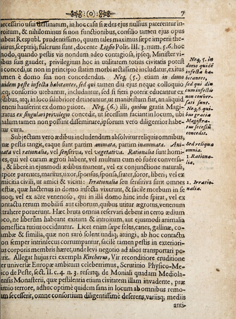 «<t» S33:(°) lecelfario uiuitteTfinatum,in hoccafu fi sedes ejus nullius paterentur in- roitum, & nihilominus fi non funflionibus, confiljo tamen ejus opus tabeat Kespubl. prudentiffimo, quum tales maximus fsepe imperii the- uirus,fceptriq* fulcrum funt, docente Zig/wPolit. III. 5. num. f A. hoc modo,quando pellis vis nondum adeo contagiola, ipieq* Minilter vi¬ sibus fuis gaudet, privilegium hoc in utilitatem totius civitatis potell j9t i concedi,ut non in principio Itatim morbi arctiilime includatur, exitus t;,feQa ■unen e domo fua non concedendus. Ne% (f.) etiam in domo t,fantes, \uidempejie infeUa habitantes, fedqui tamen diu ejus neque colloquio fedqui di* ,eq> contortio utebantur, includantur, fed fi fieri poterit educantur ex cum,nfe^» cdibus, atq* in loco falubriore detineantur,ut manifefium fiat, an .aliqui \enenihaulerint ex domo priore. Nefc (6.) illi, quibus gratia Magi- fcratus exJtngulari privilegio concedit, ut fecelfum faciantinlocum, ubi bu* gratia tialumtamen nonpoffijnt diffeminare,ipforuiii vero diligentiorhabe- Magiftr*-_ ijtur cura. ‘eoJtedu* « Subjeflumvero aedibus includendum abfolvitur reliquis omnibus*, uae pellis tangit, eaque funt partim animata, partim inanimata, Am- Se*relicua nata vel rationalia, vel fenfitiva, vel vegetativa. Rationalia funt horni- omma\ res, qui vel curam aegroti habent, vel multum cum eo fuere converfa- J, &libereinejusmodi aedibus manent , vel ex conjunflione naturali, jtpote parentes,maritus,uxor,fpo.nfus,fponfa,frater,foror,liberi* vel ex tmicitia civili, ut amici & vicini: Irrationalia feu fenfitiva funt omnes 1. Irratio*, eflite, quae ha&enus in domo infe&a vixerunt, & facile morbum in fe nalia. uoq* vel ex aere venenofo, qui in ilia domo hinc inde Ipirat, vel ex pntadu rerum mobiliu aut ciborum,quibus utitur aegrotus,venenum [.trahere potuerunt. Haec bruta omnia refervari debent in certo aedium >co, ne liberum habeant exitum & intro itum, aut ejusmodi animalia iomellica tutius occiduntur. Licet enim fsepe feles,canes, gallinae, co« iimbae & fimilia, quae non raro lolent undiqj attingi, ab hoc contattu on lemper intrinfecus corrumpantur, facile tamen pellis in exteriori- tus corporis membris haeret,unde levi negotio ad alios transportari po erit. Allegat hujus rei exempla Kircherm, Vir reconditiore eruditione :er univerfie Europae ambitum celeberrimus. Scrutinio Phyfico-Me« ico de Pelle, fe£l. II. c. 4. n. 3. refertq* de Moniali quadam Mediola- enlis Monalterii, qua pellilentia etiam civitatem illam invadente, pr* iimio terrore, adhuc optime quidem fana in locum ab omnibus remo- imfecelTeritjOmneconfortium diligcntilfime deferens,variisqj mediis