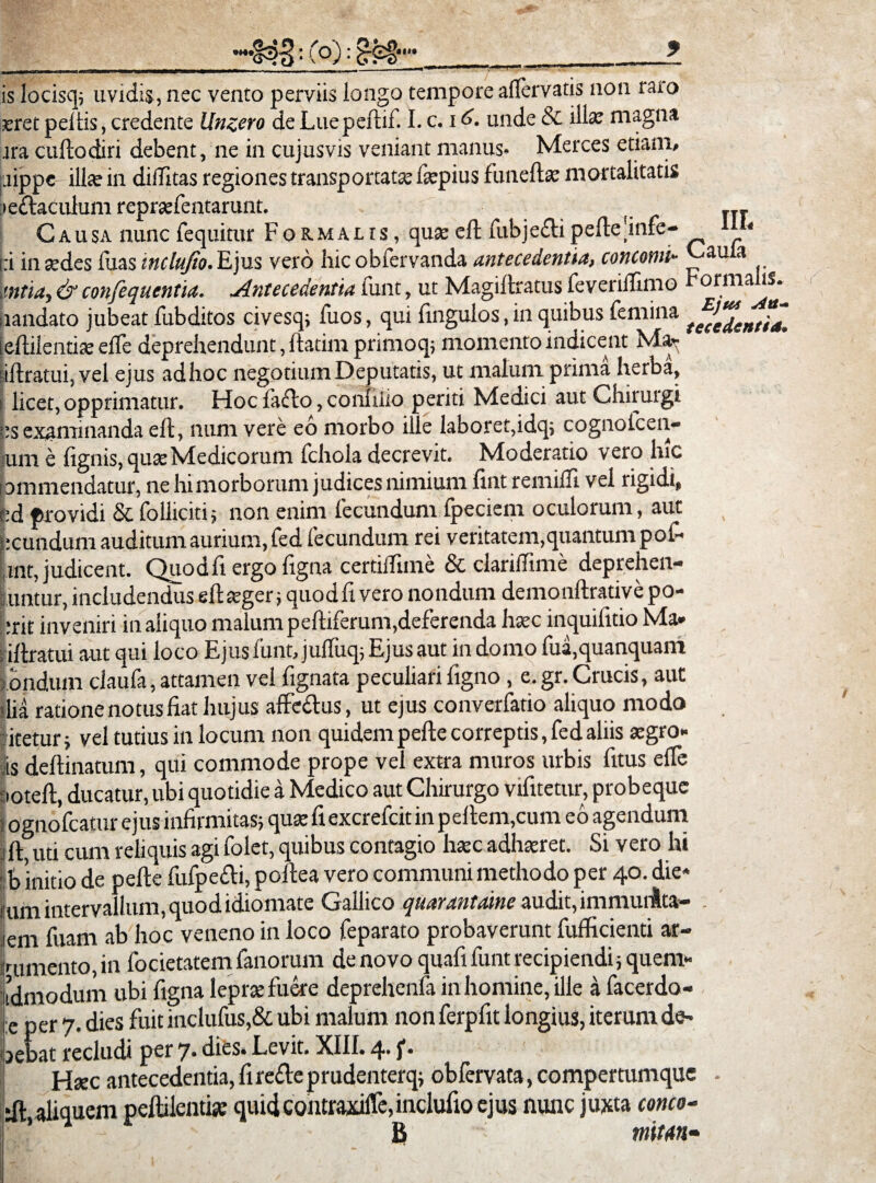 is Iocisq; uvidis, nec vento perviis longo tempore affervatis non raxo Eret peltis, credente Unzero de Lue peltif. I. c. i d. unde & illae magna ira cuftodiri debent, ne in cujusvis veniant manus» Merces etiam, lippe illae in difTitas regiones transportata: fepius funeftae mortalitatis >e£taculum reprafentarunt. C a u sa nunc fequitur Formalis, quae efl fubj e£ti pelle [infe- 1“* :i in sedes luas inclufio. Ejus vero hic obfervanda antecedentia, concomi- Laula mtia, &confequentia. Antecedentia funt, ut Magiltratus feveriffimo Formalis, nandato jubeat fubditos civesq; fuos, qui ftngulos, in quibus femina eflilentise effe deprehendunt, ftatim primoq; momento indicent Ma~ siftratui, yel ejus adhoc negotium Deputatis, ut malum prima herba, i licet, opprimatur. Hoc lacto, comilio periti Medici aut Chirurgi es examinanda eft, num vere eo morbo ille laboret,idqj cognolcen- jum e lignis, quae Medicorum fchola decrevit. Moderatio vero hic [ommendatur, ne hi morborum judices nimium fmt remilfi vel rigidi, !:d providi & folliciti; non enim fecundum fpeciem oculorum, aut jbcundum auditum aurium, fed fecundum rei veritatem,quantum pof- mt, judicent. Quod ft ergo figna certilTime & clariffime deprehen- untur, includendus eftarger, quod ft vero nondum demonftrative po- :rit inveniri in aliquo malum peltiferum,deferenda haec inquifitio Ma» s iftratui aut qui loco Ejus funt, juffiiq, Ejus aut in domo fua.quanquam >bndum claufa, attamen vel fignata peculiari figno , e.gr. Crucis, aut dia ratione notus fiat hujus affectus, ut ejus converfatio aliquo modo litetur i vel tutius in locum non quidem pelte correptis, fed aliis aegro» Is deltinatum, qui commode prope vel extra muros urbis litus efle loteft, ducatur, ubi quotidie a Medico aut Chirurgo vifitetur, probeque jognofcatur ejus infirmitas; qua: ft excrelcit in peftem,cum eo agendum ift, uti cum reliquis agi folet, quibus contagio haec adhaeret. Si vero hi fb initio de pefte fufpe£ti, poftea vero communi methodo per 40. die* tum intervallum, quod idiomate Gallico quarantame audit, immurita- jem fuam ab hoc veneno in loco feparato probaverunt fufficienti ar- mmento, in focietatem fanorum de novo quafi funt recipiendi5 quem» 'idmodum ubi figna leprae fuere deprehenfi in homine, ille a facerdo- :e per 7. dies fuit inclufus,& ubi malum non ferpfit longius, iterum de* ijebat recludi per 7» dies» Levit. XIII. 4» f» Haec antecedentia, fi re£te prudenterq; obfervata, compertumque • dt aliquem peftilentlsc quid contraxifle, inclufio ejus nunc juxta conco- 3 tniWi-