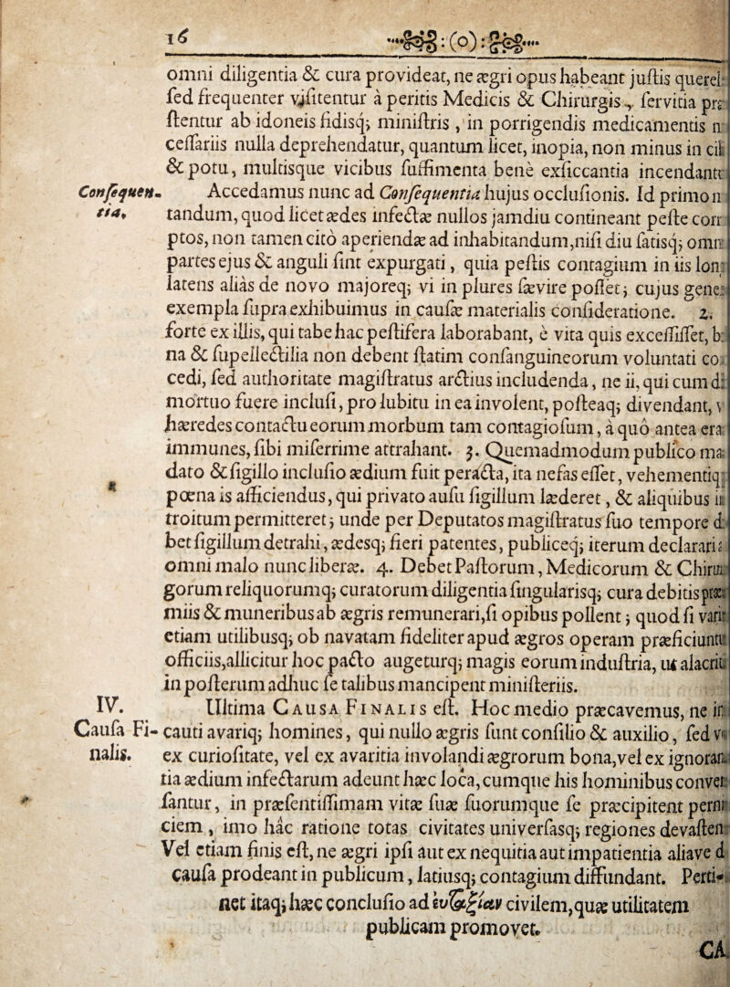 Confequen tia* «£ IV. Caufa Fi lialis. : (o): £eg— omni diligentia & cura provideat, ne aegri opus habeant j ullis querei fed frequenter vjfitentur a peritis Medicis & Chirurgis ,, fervitia prs flentur ab idoneis fidisq; miniftris , in porrigendis medicamentis n cellariis nulla deprehendatur, quantum licet, inopia, non minus in cii &potu, multisque vicibus fuffimenta bene exficcantia incendantc . Accedamus nunc ad Confequentia hujus occlufionis. Id primon tandum, quod licet aedes infedtse nullos jamdiu contineant pelle cort ptos, non tamen cito aperiendae ad inhabitandum,nili diu fatisq; omni partes ejus & anguli fint expurgati, quia pellis contagium in iis lon; j latens alias de novo majoreq, vi inplures fevire pollet; cujus gene: exempla fupra exhibuimus in caufse materialis Confideratione. z. forte ex illis, qui tabe hac peltifera laborabant, e vita quis excelfilfet, bj na & fupeiledlilia non debent llatim confanguineorum voluntati co, j cedi, fed authoritate magillratus ardlius includenda, ne ii, qui cum d: mortuo fuere inclufi, pro lubitu in ea involent, polteaq; divendant, \ I haeredes contactu eorum morbum tam contagiofum, a quo antea era 1 immunes, fibi miferrime attrahant, j. Quemadmodum publico ma dato &ligillo inclufio aedium fuit perafla, ita nefas ellet, vehementiq: poena is afficiendus, qui privato aufu figillum laederet, & aliquibus it troitum permitteret j unde per Deputatos magillratus fuo tempore d: bet figillum detrahi, aedesq; fieri patentes, publiceq; iterum declarari i omni malo nunc liberae. 4. Debet Pallorum, Medicorum & Chira gorum reliquorumq; curatorum diligentia fingularisq; cura debitis pra miis & muneribus ab aegris remunerari,fi opibus pollent; quod fi vari: etiam utilibusq, ob navatam fideliter apud aegros operam praeficiunt» officiis,allicitur hoc padlo augeturq; magis eoruminduftria, ut alacrit. in poflerum adhuc fe talibus mancipent minifleriis. Ultima Causa Finalis elt. Hocmedio praecavemus,neir cauti avariq; homines, qui nullo aegris funt confilio & auxilio, fed Vf ex curiofitate, vel ex avaritia involandi aegrorum bona,vel ex ignorati tia sedium infedlarum adeunt haec loca, cumque his hominibus conver fantur, in praelentiffimam vitee fuse fuorumque fe prsecipitent perni¬ ciem , imo hac ratione totas civitates univerfasq; regiones devallen Vel etiam finis eft, ne segri ipfi aut ex nequitia aut impatientia aliave d Caufa prodeant in publicum, latiusq; contagium diffundant. Perti¬ net itaq; haec conclufio adcivilem,quse utilitatem publicam promovet. CA. *