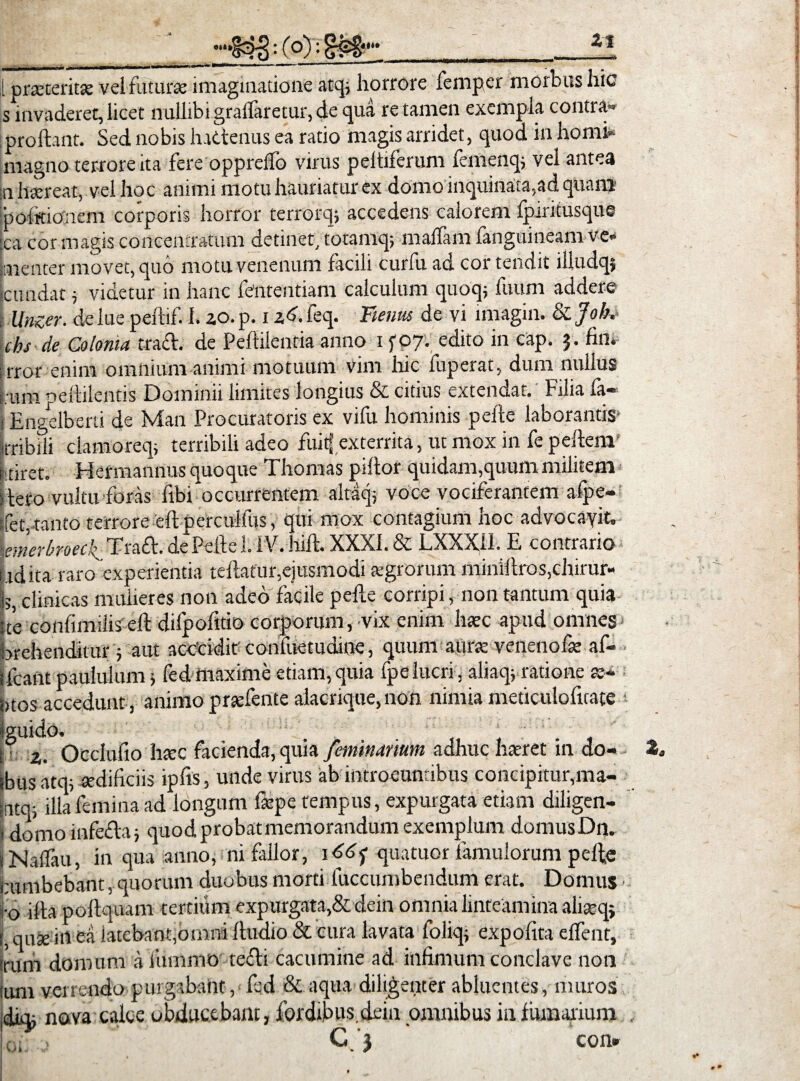 •It», : (°): SM Zl 1 praeteritae vel futura: imaginatione atq; horrore femper morbus hic s invaderet, licet nullibi gralfaretur, de qua re tamen exempla contra* Proliant. Sed nobis hactenus ea ratio magis arridet, quod in horni- magno terrore ita fere opprelfo virus peltiferum femenq; vel antea inhaereat, vel hoc animi motu hauriatur ex domo inquinata,ad quam 'politionem corporis horror terrorq; accedens calorem fpiritusque :ca cor magis concentratum detinet, totamq; malfam fanguineam ve- Lenter movet, quo motu venenum facili curfu ad cor tendit illudqj cundat; videtur in hanc fententiam calculum quoq; futim addere Unzer. de lue peftif. I. 20. p. i ad. feq. Funus de vi imagin. & Job, chs de Colonia tra£l. de Peftilentia anno 15-07. edito in cap. 5. fin. rror enim omnium animi motuum vim hic fuperat, dum nullus s um pestilentis Dominii limites longius & citius extendat. Filia fa« . Engelberti de Man Procuratoris ex vifu hominis pelle laborantis1 iiTibili ciamoreq, terribili adeo fuitf exterrita, ut mox in fe pellem Ftiret. Hermannus quoque Thomas pillor quidam,quum militem i leto vultu foras ftbi occurrentem altaq; voce vociferantem afpe- (fet,tanto terrore ell perculfus, qui mox contagium hoc advocavit, \emerbroeck Tra£l. de Pelle 1. IV. hili. XXXI. & LXXXI1. E contrario bdita raro experientia tellafur,ejusmodi sgrorum minillros,chirur¬ gi;, clinicas mulieres non adeo facile pelle corripi, non tantum quia ste confimiiis ell difpofttio corporum, vix enim haec apud omnes brehenditur; aut acccidif confuetudioe, quum aurae venenofae af- ifcant paululum > fed maxime etiam,quia fpelucri, aliaq; ratione te¬ ntos accedunt, animo praefente alacrique, non nimia meticulofitate • i 2. Occlufto haec facienda, quia feminanum adhuc haeret in do- tbusatq; sedificiis ipfis, unde virus ab introeuntibus concipitur,ma- sntq; illa femina ad longum iaepe tempus, expurgata etiam diligen- jj domo infefla; quod probat memorandum exemplum domusDn. iNalfau, in qua anno, ni fallor, iddj- quatuor famulorum pelte atmbebant, quorum duobus morti luccumbendum erat. Domus ■ f0 iEa pollquam tertium expurgata,& dein omnia linteamina aliceq, quse in ea latebant,omni lludio & cura lavata foliq; expolita elfent, irum domum a fummo tecli cacumine ad infimum conclave non ium verrendo purgabant, fed & aqua diligenter abluentes, muros, dicu nova calce obducebant, fordtbus.dein omnibus in fumarium