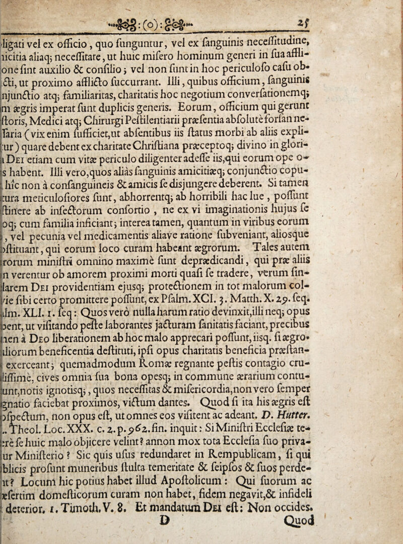 'ligati vel ex officio, quo funguntur, vel ex fanguinis neceffitudine, licitia aliaq; necellitate, ut huic rnifero hominum generi in fuaaffli- one fint auxilio & confilio ; vel non funt in hoc periculofo cafu ob¬ eli, ut proximo afflicto fuccurrant. Illi, quibus officium, fanguinis |njun£tio atq, familiaritas, charitatis hoc negotium converfationemq; m aegris imperat funt duplicis generis. Eorum, officium qui gerunt ■floris, Medici atq; Chirurgi Peflilentiarii praefentia abfolute forfan ne- laria ( vix enim fufficiegut abfentibus iis flatus morbi ab aliis expli- [:ur) quare debent excharitate Clirilliana prarceptoq; divino inglori- ii Dei etiam cum vita: periculo diligenter adefle iis,■qui eorum ope o~ is habent. Illi vero,quos alias fanguinis amicitiaeq; conjun£lio copu- hic non a confanguineis & amicis fe disjungere deberent. Si tamen itura meticulofiores funt , abhorrentq; ab horribili hac lue , poffunt illinere ab infe£lorum confortio , ne ex vi imaginationis hujus fe oq; cum familia inficiant; interea tamen, quantum in viribus eorum 3, vel pecunia vel medicamentis aliave ratione fubveniant, aliosque bftituant, qui eorum loco curam habeant aegrorum. Tales autem i rorum miniftri omnino maxime funt depra:dicandi, qui prae aliis in verentur ob amorem proximi morti quafi fe tradere, v-erum lin¬ iarem Dei providentiam ejusq; proteflionem in tot malorum col¬ lue fibi certo promittere poffunt, ex Pfalm. XCI. 5. Matth.X. zp. feq. .ilm.XLI. 1. feq: Quos vero nullaharumratiodevinxit,illineq;opus bent, ut vifitando pelle laborantes jafluram fanitatis faciant, precibus lien a Deo liberationem ab hoc malo apprecari polfunt, iisq. fi aegro- Siliorum beneficentia dellituti, ipfi opus charitatis beneficia praeflan- I exerceant; quemadmodum Romae regnante pellis contagio cru- fliffime, cives omnia fua bona opesq; in commune aerarium contu¬ unt,notis ignotisq;, quos neceffitas & mifericordia,non vero femper lunatio faciebat proximos, viflum dantes. Quod fi ita his aegris ell pfpe£lum, non opus ell, ut omnes eos vifitent ac adeant. D. Hutter. L Theol. Loc. XXX. c. z.p.^z.fin. inquit: Si Miniftri Ecclefiae te- t:refehuic malo objicere velint? annon mox tota Ecclefia fuo priva- ur Minifterio ? Sic quis ufus redundaret in Rempublicam, fi qui blicis profunt muneribus ftulta temeritate & feipfos & fuos perde- tt? Locum hic potius habet illud Apoftolicum: Qui fuorum ac sefertim domefticorum curam non habet, fidem negavit,& infideli