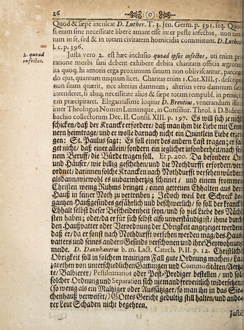 2,t efHOad infe&os* * rs Quod&&pe inculcat D.Lutber.T. 3. Jen.Germ.p. 1.feq. Qua fi enim fine neceifitate libere amant elfe inter pefte infe&os, non tau tum inie,i’ed & in totam civitatem homicidia committunt. D.Lutba Lc.p. 396. ’ ; - ' _ iQ Julia vero 2. eft haec inclufio quoad ipfos infectos, uti enim pr ratione morbi fani debent exhibere debita charitatis officia fegrotis ita quoq, hi amoris erga proximum fanum non oblivifcantur,parcen do ejus, quantum unquam licet. Charitasenim i.Cor.XIII.f.defcript non fuam quaerit, nec alterius damnum; alterius vero damnum fati intenderet, fi absq; neceifitate alios & faepe totam rempubl. in pernici em praecipitaret. Elegantiifime loqitur D. Brentius, venerandum iilu inter Theologos Nomen Lumenque, in Confilior. Theol. a D.Bideir bachio colle&orum Dec. II. Conlil. XIII. p. 1 ^7. ftd) JC nid): fcfjicf en/ba§ ber Kcancf e erforbere/ bajj rnan it>m hic £tebe mit £enti nern beimtrage/ unb er molle barnacb nid>t em£>.uintlein£iebe erj« gen: (gfi^aulusfagt: §gfoUetnerbe$anbernSajltragen;erfft fletnicfn/ cinec alleirr/fonDcrn etn iegltd)er infonberbcif/nad} fe; nem 55eruff/ Me 33urbe tragen foll. Et p. 200. :£)a befonbere Q\ unb #aufer/mie billiq gefcbeben/unb bie ^lotbburfft erforbert/bei erbnet/ barinnenfolcbe^rancfennacf) 9M)burfft berfebennnirber atebannmnetbobl eg unbarmberfcig fcbcinct / unb einem ftommei £briflen roenig^vu&ms brtnget / einen getreuen (Sbbalten aus ber •&aujj in feinee9?otb jubertreiben; Sebocl) meil ber <gcf)rccf be. ganf^cn Jbaufigeftnbees gefdbdicf) unb befcbmerlicb/ fo foli berfrancf; felbff biefer23efcl)eibenl)eit fei>n/unb fo biel£iebe be$ fler» baben; ober/ba er fur fici) fdbffc alfounberildnbigijt/ ibme burd ben .fbaufcbatter ober Q3erorbnung ber £>brigf eit ange jeiget roerben ba§ er/ ba er fonfl nad) Sftotbburjfi berfeben merben mag/be^aus battereiunb feineganbernSefinbbberfcbonenunb ibre^5ei)tbbbnunf meibe. D. Dannhaucm b. m. Laft. Catech. P.II.p. 12. Cbrifllid)' £>brigfeit foll in follem traurigen gall gute£>rbnung macben/ iaretben bon unterfcMebhcf)en©attungen unb Commodit4ten/$er&i re/^albierer/Peitilentiarios ober M^rebiger beffellen / unb fol folcberOrbnungunbSeparationft^niemanbfrebenrfidbmiberfeben. (fo roenigalo ein SMMger ober ?lugfafciger/fo man ibn in ba6 @te.