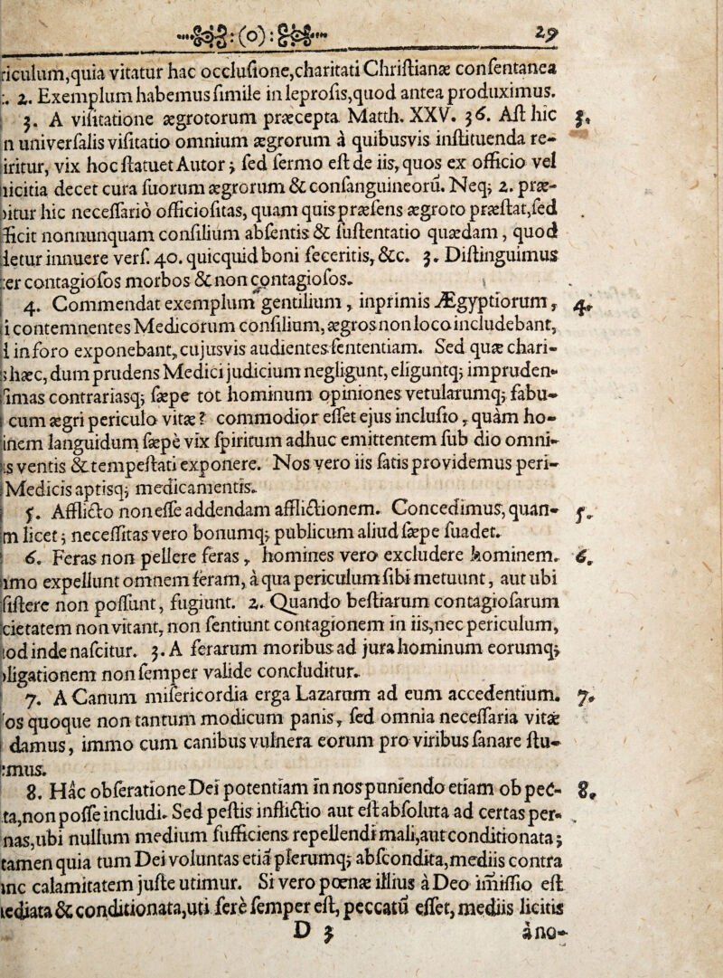 riculum,quia vitatur hac occlufione.charitatiChrillianse confentanea z. Exemplum habemus fimile inleprofis,quod antea produximus. z. A vintatione aegrotorum praecepta Matth. XXV. 36. Aii hic J, n univerfalis vifitatio omnium aegrorum a quibusvis inilituenda re- iritur, vix hocilatuetAutor j fed fermo elide iis, quos ex officio vel licitia decet cura fuorum agrorum & confanguineoru. Neq, z. prae- >itur hic necelfarid officiofitas, quam quispraefens aegroto praeftatfed . ficit nonnunquam confilium abientis & luflentatio quaedam, quod ietur innuere verf 40. quicquid boni feceritis, &c. 3. Dillinguimus :ercontagiofos morbos &noncontagiofos. s ■ . 4. Commendat exemplum gentilium, inprimis ^gyptiorum, 4, ii contemnentes Medicorum confilium, aegrosnonlocoincludebant, 1 inforo exponebant,cujusvis audientes lentendam. Sed qus chari- haec, dum prudens Medici judicium negligunt, eliguntq; impruden- imas contrariasq; faepe tot hominum opiniones vetularumq; fabu- i cum tegri pericula vitae ? commodior effet ejus inclufro, quam ho- inem languidum fepe vix fpiritum adhuc emittentem fub dio omni¬ us ventis &tempeftati exponere. Nos vero iis fatis providemus peri- Medicis aptisq; medicamentis. i f. Affliclo nonefle addendam affliclionem. Concedimus, quan- p„. m licet; necdlitas vero bonumqj publicum aliudfepe fuadet. 6. Feras non pellere ferashomines vero excludere hominem. <S, imo expellunt omnem feram, a qua periculumfibi metuunt, aut ubi fiflere non poliunt, fugiunt, z. Quando beltiarum contagiofarum cietatem non vitant, non fentiunt contagionem in iis,nec periculum, iod inde nafcitur. 3. A ferarum moribus ad jurahominum eorum q* iligationem nonlemper valide concluditur. 7. A Canum mifericordia erga Lazarnm ad eum accedentium. 7» 'os quoque non tantum modicum panis , fed omnia necelfaria vitae damus , immo cum canibus vulnera eorum pro viribus fanare flu¬ emus. 8. Hac obferationeDei potentiam innospuniendoetiam obpetf- 8» ta,non poffe includi. Sed pellis infMio aut ellabfoluta ad certas per- , nas,ubi nullum medium fufficiens repellendi mali^antconditionata} tamen quia tum Dei voluntas etia plerumqj abfeondita,mediis contra mc calamitatem jufte utimur. Si vero pcena: illius a Deo imiffio e 11 ic4iata&conditionata,uti fere femper elt, peccatu effet, mediis licitis D } ano- • .j)