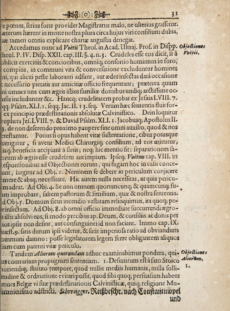 repcenas, leriusforte providet Magillratus maio, ne ulterius graifetur. laeterum haerent in mente noftra plura circa hujus viri confilium dubia, bse tamen omnia explicare chartae anguftia denegat. s Accedamus nunc ad Voetti Theol. in Acad. llltraj. Prof. in Dilpp. olj*Mon»t cheol. P. IV. Difp. XXII. cap. III.§.4.n.3. Crudeles elTe eos dicit, fi a abiicis exercitiis & concionibus, omniq; confordo hominum in loro, t compitis, in communi vita & convcrfatione excluduntur homines ini, qui alicui pelle laboranti aclfunt, aut aedes inledtas data occafionc I: necelTario pietatis aut amicitiae officio frequentant ; praeterea quum mi omnes una cum aegris illius familiae domibus undiq; arftiffime oc» . tufis includuntur &c. Hancq; crudelitatem probat ex JefaiaLVIII. 7. lqq.Pfalm.XLI.i. feqq.Jac.il. 13.feq. Verum haecfententiafluitfor- j ex principio praedellinationis abfolutae Calviniltico. Dein loquitur fropheta Jef.LVIII. 7. &David Pfalm. XLI. 1. Jacobusq; Apollolus II. 3. de non deferendo proximo paupere fine omni auxilio, quod & nos btdlarmu'. Potius li opus habent vitae iullentatione, cibus potusque porrigatur , fi avent Medici Chirurgiq; Confilium, ad eos mittatur, jiaqi beneficia accipiant a lanis; neq, hic mentio fit: feparationem fa¬ torum ab aegriselTe crudelem aut impiam. Ipfeq; Voetius cap. VIII. in .elponitombus ad Objecli.ones eorum, qui fugam hoc in cafu conce- unt, largitur ad Obj. 1. Neminem fe debere in periculum conjicere ■mere & absq, neceffitate. Hic autem nulla necelfitas, ut quis pericu» m adeat. Ad Obj. 4. S e non omnem quo ruinam q; & quamcunq; fu- ^ ini improbare, faltem pallorum &itmilium, quae & nollrafententia. jd Obj. f. Domum ficut incendio vallatam relinquimus, ita quoq, pe- ieinfeclam. Ad Obj. 8.ab omni officio immediate fuccurrendi aegro- is iliis abfoivi eos, fi modo precibusap. Deum, & confiliis ac domsper iosipfis nondefint, autconfanguineiid non faciant. Inimo cap.IX- lluseft.?. latis durum ipfi videtur, & fatis imperiofa ratio ad obviandum pmmuni damno: poffe legislatorem legem ferre obligantem aliquos |iam cum patenti vitae periculo. V ; r Tandem .Aliorum quorundam adhuc examinabimus pondera, qui- oljetthntt :;us contrariam propugnant fententiam. i.Defumtum efl a fato Stoico loriendiq; llatuto tempore,quod nullis mediis humanis,nulla folli- l* litudine & ordinatione evitaripoffit, quod fibi quoq; perfuafum habent mnes Belgae vi fuae praedellinationis Calvinillicae, quiq; religione Mu- ammetifino adllndti, fxbvveigger, sOvCl£bcfcl)C, nacf) ^OnjlCMUnupei uni)