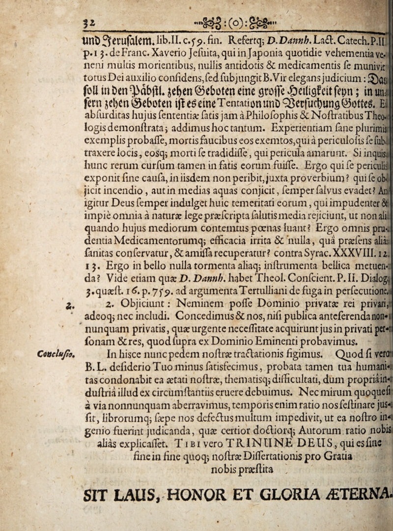 •nv z. 4 Ctuclujto, 3* : (o): £? l» y tint) ^crufalem.lib.II. c.fp. fin. Kefertq; D.Dannb, La£l.Catech.P„H, p.i 5. deFranc. Xaverio Jefuita,quiinJaponia quotidie vehementia ve¬ neni multis morientibus, nullis antidotis & medicamentis fe munivit totusDei auxilio confidens, fedfubjungitB.Vir elegans judicium: foll Iit Den ^dbjll. jeben ©eboten citre groffe cit fetm; in uti; feni 5d)en®eboten ift e^ctncTentationunD QSerfucbung @otee& Ei abfurditas hujus lententia; fatis jam aPhilofophis & Noftratibus Theo¬ logis demonftrataj addimus hoc tantum. Experientiam fane plurimis exemplis probafle, mortis faucibus eos exemtos,qui a periculolis fe fuh traxere locis, eosq; morti fe tradidilfe, qui pericula amarunt. Si inquis, hunc rerum curfum tamen in fatis eorum fuuTe. Ergo qui fe periculi-; exponit fine caufa, in iisdem non peribit, juxta proverbium ? qui fe oh jicit incendio, aut in medias aquas conjicit, femperfalvus evadet? Aii igitur Deus femper indulget huic temeritati eorum, qui impudenter &• impie omnia a naturae lege praefcripta falutis media rejiciunt, ut nonali quando hujus mediorum contemnis poenas luant? Ergo omnis pru¬ dentia Medicamentorumq; efficacia irrita 8c 'nulla, qua praeiens alia; fanitas confervatur, &amilfa recuperatur? contra Syrae. XXXVIII. u 13. Ergo in bello nulla tormenta aliaq; inftrumenta bellica metuen¬ da ? Vide etiam quae D. Dannb. habet Theol. Confrient. P. Ii. Dialog. j.quaeft. 1 f>. p. 7 ad argumenta Tertulliani de fuga in perfecutione, z. Objiciunt: Neminem poffe Dominio privatae rei privari, adeoq; nec includi. Concedimus & nos, nifi publica anteferenda non* nunquam privatis, quae urgente neceffitate acquirunt jus in privati per- fonam &res, quod fupra ex Dominio Eminenti probavimus. In hisce nunc pedem noftrae traftationis figimus. Quod fi vero B.L. deliderio Tuo minus fatisfecimus, probata tamen tua humani* tas condonabit ea aetati noftrae, thematisqj difficultati, dum propriain* duftria illud ex circumflandis eruere debuimus. Nec mirum quoqueli a via nonnunquam aberravimus, temporis enim ratio nosfelfinare jus*, fit, librorumq; fiepe nos defeflusmultum impedivit, ut ea noftro in* genio fuerint judicanda, quae certior dodiorq; Autorum ratio nobis alias explicafTet. T1 b i vero T R.IN U NE D EIIS, qui es fine fine in fine quoq; noftrae Diftertationis pro Gratia nobis praeftita j SIT LAUS, HONOR ET GLORIA /ETERNAI /