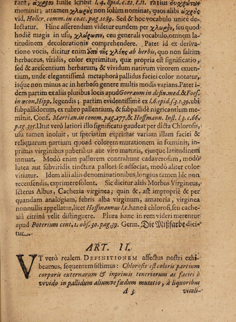 ruille icribit /. 8ptd,c^2. t\n. rarius ■$v%$ti-7ESf meminit; attamen ;gAew££< non folum nominat, quos alibi &%%%£ vid. Holkr. comm\ in coac.pagaoBp, Sed <Sc hoc vocabulo unice de», legatur. Hinc afferendum videtur eundem per feu quod* hodie magis in ufu, oJ^aunV, ceu generali vocabulo,omnem la¬ titudinem decolorationis comprehendere. Patet id ex deriva¬ tione vocis, dicitur enim&ro tSc %Kin^ab herbis, quo non faltinv herbaceus, viridis, color exprimitur, quae propria efl fignificatio y ftd & arefeentium herbarum* Sc vividum nativum virorem exuen¬ tium, unde elegantiffima metaphora pallidus faciei color notatur,, isque non minus ac inherbofb genere multis modis varians.Patet i- dem partim ex aliis pluribus locis apuSGorrmm in definaned.ScFoefi: incecon.Hipp,legendis; partimevidentiffime ex M.epidfiqjjpxxkb fubpaliidoriirn, ex rubro pallentium, & fubpallide nigricantium me¬ minit. Con£ Marti an, m comm.pagjjj, Sc Hoffmann. In fi, lj> cMp jpmg.jpf.Utut vero latiori illo fignificatu gaudeat per dida Ckldrofisy ufu tamen inoluit, ut fpeciatim elprirHat variam illam faciei Sc reliquarum partium quoad colorem mutationem infoeminisj in- pritnis virginibus puberibus aut viro maturis, ejusque latitudinem innuat. Modo enim pallorem contrahunt cadaverofiim, modd? lutea aut fubviridis tindhira pallori feadiociat, modo aliter color vitiatur. Idem alii aliis denominationibus,longius tamen hic non teceniendis, exprimerefolent. Sic dicitur alias Morbus Virgineus,*- Idlerus Albus, Cachexia virginea,- quin &,-aft improprie Sc per quandam analogiam, febris alba virginum, amatoria, virginea» nonnullis appellatur,licet Hoffmarmus /^hanca chlorofi.feu cache- xia citrina velit diftinguere. Plura hanc iri rem videri merentur apud Boterium cent% /, obfijo. pag.jp, tU£^a* Atf. Jt VT vero realem Definitionem affectus noftri exhi~' beamus, fequentem fidimus: Chlorofis efi coloris partium corporis externarum & inprimis teneriorum ac faciei b vivido inpallidum almmvefoedum mutatio, d liquoribus 4 $ Vituli^