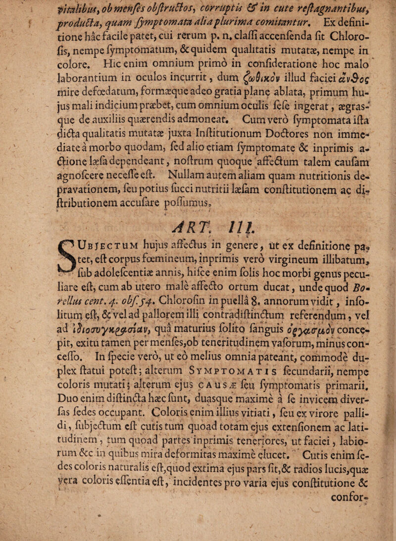 pro dufitdy quam fymp tornatu alia plurima comitantur. Ex defini¬ tione hk facile patet, cui rerum p. n. clafii accenfenda fit Chloro- fis, nempe fymptomatum, & quidem qualitatis mutatae, nempe in colore. Hic enim omnium primo in confideratione hoc malo laborantium in oculos incurrit, dum fadiKov illud faciei ctv&og mire defoedatum, form^que adeo gratia plane ablata, primum hu¬ jus mali indicium praebet, cum omnium oculis fefe ingerat, aegras- que de auxiliis quaerendis admoneat. Cum vero fymptomata ifta difta qualitatis mutatae juxta Inftitutionum Dodlores non imme¬ diate a morbo quodam, fed alio etiam fymptomate & inprimis a- dHonelaefa dependeant, noftrum quoque'affe&um talem caufam agnofcere necefte eft. Nullam autem aliam quam nutritionis de¬ pravationem, feu potius fucci nutritii laefam conftitutionem ac di« ftributionem accufare poffumus, AR% lll - f ? -V SUbJectum hujus affedlus in genere, ut ex definitione pa? tet,eft corpus foemineum, inprimis vero virgineum illibatum, - fub adolelcentiae annis, hile e enim folis hoc morbi genus pecu¬ liare eft, cum ab utero maleaffedlo ortum ducat, unde quod Bo• rellus cent. 4. obf.54- Chlorofin in puella 8. annorum vidit, info- lituni eft, & vel ad pallorem illi contradiflindium referendum, vel ad 1 hoTvyK^cnuv, qua maturius folito fanguis ogy&FfAoy conce¬ pit, exitu tamen per menfes,ob teneritudinem vafbrum, minus con- ceffo. In fpecie vero, ut eo melius omnia pateant, commode du¬ plex fiatui poteft5 alterum Symptomatis ftcundarii,nempe coloris mutati5 alterum ejus cAus^feu fymptomatis primarii. Duo enim diftin&a haec finit, duasque maxime a fe invicem diver- fas fedes occupant. Coloris enim illius vitiati, feu ex virore palli¬ di, fiibjedum eft cutis tum quoad totam ejus extenfionem ac lati¬ tudinem, tum quoad partes inprimis teneriores, ut faciei, labio¬ rum &c in quibus mira deformitas maxime ducet. Cutis enim fe¬ des coloris naturalis eft,quod extima ejus pars fit,& radios lucis,quae vera coloris edentia eft,incidentes pro varia ejus conftitutione & confor»