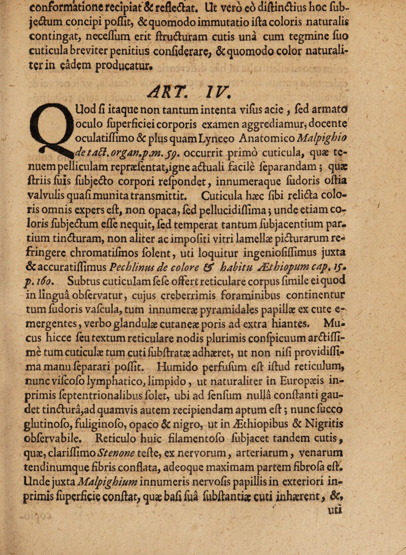 conformatione recipiat’& refle&at. Ut vero eo UijftlncSHus hoc fub- je&um concipi poffit, & quomodo immutatio ifta coloris naturalis contingat, neceflum erit flru&uram cutis una cum tegmine luo cuticula breviter penitius confiderare, & quomodo color naturali¬ ter in eadem producatur* ART. IV. QUod fi itaque non tantum intenta vifus acie , fed armato oculo luperficiei corporis examen aggrediamur, docente oculatifiimo & plus quam Lynceo Anatomico Malpighio deta£l.organ.p%m, pg. occurrit primo cuticula, quae te¬ nuem pelliculam repraefentat,igne a&uali facile feparandam; quae ftriis luis fubje&o corpori refpondet, innumeraque ludoris oftia valvulis quafi munita transmittit. Cuticula haec fibi reli&a colo¬ ris omnis expers eft, non opaca, fed pellucidifiima 5 unde etiam co¬ loris fubje&um efle nequit, fed temperat tantum fubjacentium par¬ tium tin&uram, non aliter ac impoliti vitri lamellae pi&urarum re¬ fringere chromatifmos folent, uti loquitur ingeniofiffimus juxta 6c accuratiflimus Pechlinm de colore & habitu JEthiopum cap. ij* p. 160. Subtus cuticulam fefe offert reticulare corpus fimile ei quod in lingua oblervatur, cujus creberrimis foraminibus continentur tum fudoris vafcula, tum innumerae pyramidales papillae ex cute e- mergentes, verbo glandulae cutaneae poris ad extra hiantes. Mu¬ cus hicce feu textum reticulare nodis plurimis confpicuum ar&iffi- me tum cuticulae tum cutifubftratae adhaeret, ut non nifi providiffi- ma manu feparari poffit. Humido perfufum eft ifiud reticulum, nunc vifcofo lymphatico, limpido, ut naturaliter in Europaeis in- primis feptentrionalibus folet, ubi ad lenium nulla conflanti gau¬ det tin&ura,ad quamvis autem recipiendam aptum efi; nuncfucco glutinofo, fuliginofo, opaco & nigro, ut in Aithiopibus & Nigritis obfervabile. Reticulo huic filamentofb fubjacet tandem cutis, quae, clariffimoStenone tefte, ex nervorum, arteriarum, venarum tendinumque fibris conflata, adeoque maximam partem fibrofa eft. Unde juxta Malpighium innumeris nervofis papillis in exteriori in- primisfuperficie conftat; quae bafifua febftantiae cuti inhaerent* &, uti