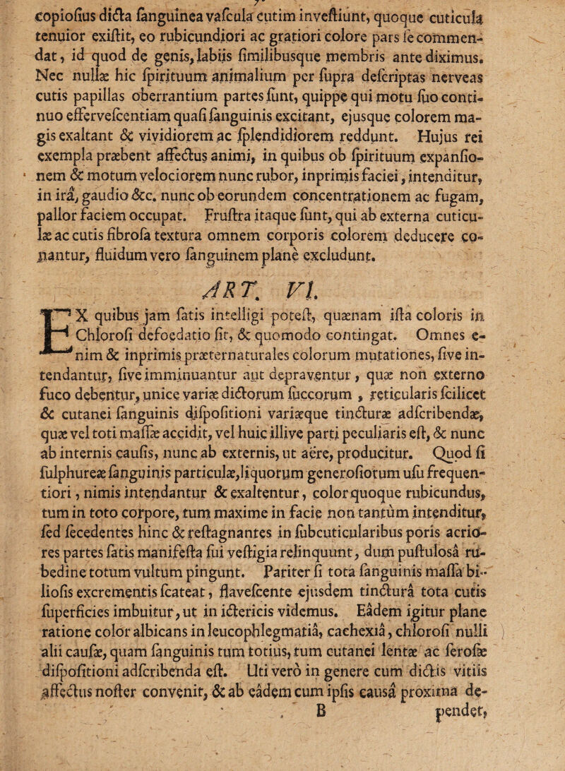 eopiofius di&a {anguinea vafcula cutim inveftiunt, quoque cuticuk tenuior exiflit, eo rubicundiori ac gratiori colore pars le commen¬ dat , id quod de genis, labiis fimilibusque membris ante diximus. Nec nullas hic Ipi.rituum animalium per fupra deicriptas nerveas cutis papillas oberrantium partes lunt, quippe qui motu fto conti¬ nuo effervelcentiarn quafi {anguinis excitant, ejusque colorem ma¬ gis exaltant 6c vividiorem ac Iplendidiorem reddunt. Hujus rei exempla praebent affedus animi, in quibus ob Ipirituum expanfio» nem & motum velociorem nunc rubor, inprimis faciei , intenditur, in ira, gaudio &c. nunc ob eorundem concentrationem ac fugam, pallor faciem occupat. Fruftra itaque lunt, qui ab externa cuticu¬ la ac cutis fibrola textura omnem corporis colorem deducere eo* liantur, fluidum vero languinem plane excludunt. JR 7. VI. EX quibus jam fatis intelljgi potefl., quaenam ifla coloris in Chlorofi defoedatio fit, & quomodo contingat. Omnes e- nim & inprimis praeternaturales colorum mutationes, live in¬ tendantur, live imminuantur aut depraventur, quas non externo fuco debentur, unice varias didorum lucco.rum , reticularis Icilicct & cutanei languinis djlpofitioni variseque tindurae adlcribendas, quae vel toti maffe accidit, vel huic illive parti peculiaris eft, <3c nunc ab internis caulis, nunc ab externis, ut aere, producitur. Quod fi fulphureae languinis particulae,liquorum gcnerofiotum ulu frequen- tiori, nimis intendantur & exaltentur, color quoque rubicundus, tum in toto corpore, tum maxime in facie non tantum intenditur, led lecedentes hinc &tefl:agnantes in fiibcuticularibus poris acrio¬ res partes latis manifefta fui veftigia relinquunt, dum puftulosa ru¬ bedine totum vultum pingunt, pariter fi tota languinis malTabi- liofis excrementis fcateat, flavelcente ejusdem tindura tota cutis fuperficies imbuitur, ut in idericis videmus. Eadem igitur plane ratione color albicans in leucophlegmatia, cachexia, chlorofi nulli alii caufae, quam languinis tum totius, tum cutanei lentae ac lerofe difpofitioni adfcribenda efl. Uti vero in genere cum didis vitiis jiffedus nofter convenit, & ab eadem cum ipfis causa proxima de- . B pendet,