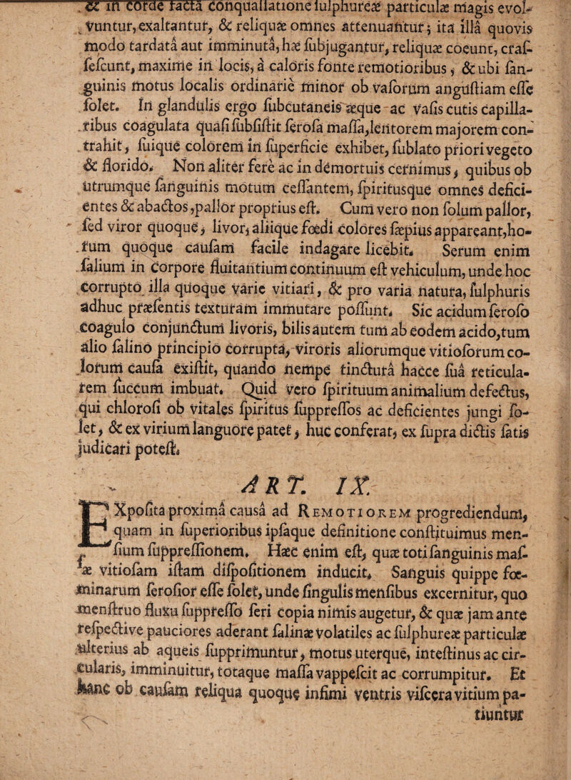 . cc in corae racta conquailatione iulphure# particula magis evol¬ vuntur, exaltantur, & reliquae omnes attenuantur; ita illa quovis modo tardata aut imminuta, hae fiib jugantur, reliquae coeunt, erat fefeunt, maxime in locis, a caloris fonte remotioribus, &ubi ian-» guinis motus localis ordinarie minor ob valbriim anguftiam effe folet. In glandulis ergo fubcutaneis seque ac vafis cutis capilla¬ ribus coagulata quafiiubliftitferola ma/Ia,leiitorem majorem con¬ trahit, luiqiie colorem in fiiperficie exhibet, fublato priori vegeto Sc florido,» Non aliter fere ac in demortuis cernimus $ quibus ob iitrumque fanguinis motum ceflanteni, fpiritusque omnes defici¬ entes & abados ,pallOr proprius efi. Cum vero non folum pallor, fed viror quoque > livor, aliique foedi colores fepius appareant,ho¬ rum quoque caufim facile indagare licebit, Serum enim falium in corpore fluitantium continuum efl vehiculum, unde hoc corrupto illa quoque varie vitiari, & pro varia natura,fulphuris adhuc praefentis texturam immutare poflunt. Sic acidum ferofo COagulo conjundum livoris, bilis autem tum ab eodem acido,tum alio filinb principio corrupta. Viroris aliorumque vitlolorum co¬ lorum caufi exiftit, quando nempe tindura hacce fca reticula- tem fuccum imbuat, Quid vero fpirituiim animalium defedus, qui chlorofl ob vitales fpiritus fuppreflos ac deficientes jungi fo- let, Sc ex virium languore patet * huc conferat, ex fupra didis fatis judicari poteli art. iz EXpofltaproxima causa ad Remotiorem progrediendum, quam in fuperioribus ipfique definitione confutuimus men- flum fuppreffionem, Haec enim eft, quae totifanguinis mafi ae vitiofam iflam difpofitionem inducit. Sanguis quippe foe- minarurn ferofior effe folet, unde finguliSffienfibus excernitur, quo menftruo fluxu fuppreflb feri copia nimis augetur, & quae jam ante refpedive pauciores aderant filinaevolatiles ac fulphureae particulae ulterius ab aqueis fuppritnuntur > motus uterque, inteflinus ac cir¬ cularis, imminuitur, totaque rnafia vappefeit ac corrumpitur. Et toe ob caufim reliqua quoque infimi ventris v-ilcera vitium pa« tiuiitur