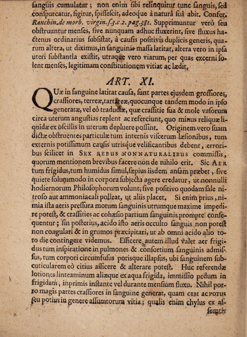 languis cumulatur ; non enim fibi relinquitur tunc fanguis, fe'<l corilpurcatur, figitur, fpiflefeit, adeoque a natura fua abit. Confer. Rmchm.de morb. virgin.f.j.c,2. pag^SL Supprimuntur vero feu obftruuntur menfes, five nunquam adhuc fluxerint, five fluxus ha- (ffenus ordinarius fubfiflat, a caufis pofitivis duplicis generis, qua¬ rum altera, ut diximus,in fanguinkmaffa latitat, altera vero in ipfa uteri fubftantfa exifiit, utraque vero viarum, per quas excernifo* 'fent menfes, legitimam conftitutionsm vitiat ac laedit. , ART. XI. Uae in fanguine latitat caufa, funt partes ejusdem groffiore% Icraffiores, terrear,tartareae,quocunque tandem modo in ipfo .generatae, vel eo traducat, quae craffitie fua & mole vaforum circa uterum anguftias replent ac referciunt, quo minus reliquae li¬ quidae ex oicillism uterum depluerepoffint. Originem-vero fuam didex obftruentes particulae tum internis vifcerum hefionibus, tum externis potiffimum cai^fis utrisque velificantibus debent, errori¬ bus fcilicet in Sex rebus >nonnaturalibus commiflis., quorum mentionem brevibus facere non de nihilo erit. Sic A e r tum frigidus,tum humidus fimul,fiepius iisdem anfam praebet, five quiete folummodo in corpora fubje&a agere credatur , utnonnulli hodiernorum Philolbphorumvoluntjfive pofitivo quodam fale ni- trofo aut ammoniacali polleat, ijt aliis placet* Si enim prius, ni¬ mia ifta aeris preflura motum fanguinis utrumque maxime impedi¬ re poteft, & craffities ac cohaefio partium fanguinis prompte confe- quentur; fin poftetius, acido ifto aeris occulto fanguis nonpoteft non coagulari & in grumos praecipitari, ut ab Omni acido qlio to¬ to die contingere videmus. Efficere^autem illud val^t aer frigi¬ dus tuminfpirationein.pulmones & confortium fanguinis admifl fus, tum corpori circumfufus porisqueillapfus, ubi fanguinem fub- cuticularem eo citius afficere & alterare potefh Htic referendae lotiones linteaminum aliaeque ex aqua frigida, immiffio pedum in frigidarh , inprimis inflante vel durante menfium fluxu. Nihil por~ xo magis partes craffiores in fanguine generat, quam cibi ac potus feu potiu^in genere affamtpruna vitia.; qualis enim chylus ex at