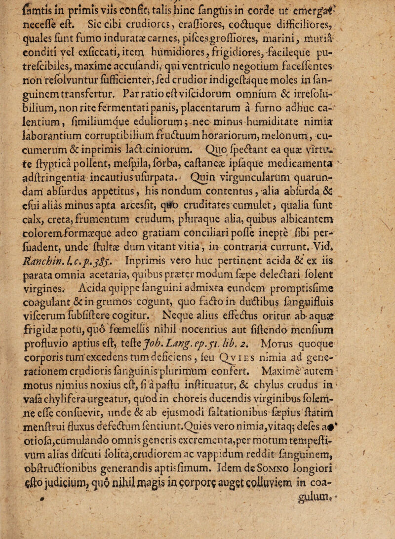 iymtis in primis viis confttj talis hinc fangiiis in corde ut emergat necefle ed. Sic cibi crudiores, craffiores, co&uque difficiliores, quales funt fumo induratae carnes, pifce,sgroffiores, marini, muria*, conditi vd exficcati,item humidiores, frigidiores, facileque pu- trelcibiles; maxime accufandi, qui ventriculo negotium faceflentes non reiolvuntur fufficienter, led crudior indigedaque moles in fan- guinem transfertur. Par ratio edvifeidorum omnium & irrefolu- bilium, non rite fermentati panis, placentarum a furno adhuc ca¬ lentium, fimiliumqye eduliorum s nec minus humiditate nimia- laborantium corruptibilium fruduum horariorum, melonum, cu¬ cumerum & inprimis ladiciniorum. Quo fpe&ant ea quae virti?*- te dyptica pollent, melpila, fbrba, cadaneae ipiaque medicamenta addringentia incautius ufurpata.^ Quin virguncularum quarum¬ dam abfurdus appetitus, his nondum contentus, 'alia abfurda & cfui alias minus apta arcesfit, quo cruditates cumulet > qualia ffint calx, creta, frumentum crudum, p hira que alia, quibus albicantem coloremibrmceque adeo gratiam conciliari poffe inepte (ibi per- fuadent, unde duitae dum vitant vitia, in contraria currunt. Vidi HLanchtn, L c.p.jSf. Inprimis vero huc pertinent acida & ex iis parata omnia acetaria, quibus praeter modum faepe deledari Iblent virgines. Acida quippe fanguini admixta eundem promptisfime coagulant & in grumos cogunt, quo fado in dudibus languifluis vilcerum lubfidere cogitur. Neque alitis efledus oritur ab- aquas frigidae potu, qua foemellis nihil nocentius aut fidendo menfium profluvio aptius ed, tcftcjoh. Lawg. ep.yi, hb. 2* Motus quoque corporis tum'excedens tum deficiens, feu Qvies nimia ad gene¬ rationem crudioris fanguinisplurimiim confert. Maxime autem: motus nimius noxius ed, fi apadu indituatur, & chylus crudus in * vafachylifera urgeatur, quod in choreis ducendis virginibus folerh- ne ede confuevit, unde & ab ejusmodi faltationibus faepius datim mendrui fluxus defedum fentiunt.Quies veronimia,vitaq; defes a#* otiofa,cumulando omnis generis excrementa,per motum tempedi- vtlm alias drfcuti dolita,crudiorem ac vappidum reddit finguinem, obdru&ionibus generandis aptisfimum. Idem de Somno longiori; §fto judicium, qu<? nihil in qorpprs augst spiinyism in eoa-