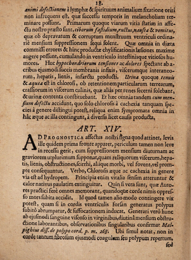 1?. mimi defeft tonem a lymphae & fpirituum animalium fixatione oriri non infrequens eft» quae fucceflu temporis in melancholiam ter¬ minare poflunt, Primarum quoque viarum vitia ftatim in affe- du noftro praedo funt, ciborum fafiidium^ruElus^naufe a & vomitus^ quae ob depravatum & corruptum menftruum ventriculi ordina¬ rie menfium fuppreffionem fequi folent. Quae omnia in dkta commifli errores & hincprodudfoe chylificationislaefiones maxime augere poflunt, cumulando in ventriculo inteftinisque vitiofbs hu¬ mores. Huc hypochondriorum tenfiones ac dolores fpe&ant ab a» eribus ejusmodifuceis membranis infixis, viicerumque interaneo¬ rum, ihepatis, lienis, infar&u produci. Urina quoque tenuis Scaguea tft in chlorofi, ob retentionem particularum terrearum, craffiorumin vifcerum culinis, quae alias per renes fecerni fblebant, & urinae contenta confli tuebant. Et haec omnia tandem cum men- fium defetlu accidunt, quo folo chlorofis a cachexia tanquam fpe- cies a genere diftingui poteft, reliqua enim fymptomata omnia in hac aeque ac illa contingunt* a diverfis licet caufis produfta, ART. XIK AD Pro gnostica affedus noftriligna quod attinet, levis ille quidem prima fronte apparet, periculum tamen non leve in receflu gerit, cum fuppreffionem menfium diuturnam ac graviorem utplurimum fupponat,quam reliquorum viicerum,hepa- tis, lienis, obftru<ftiones,fcirrhi, aliique morbi, vel fovent,vel prom¬ pte confequuntur, Verbo, Chlorofis aeque ac cachexia in genere via efl ad hydropem. Principia enim vitalia fenfim atteruntur & calor nativus paulatim extinguitur. Quin fi vera funt, quae Auto- res pra&ici fere omnes memorant, quandoqtie corde nimis oppref- fo mors fubita accidit. Id quod tamen alio modo contingere vix poteft, quam fi in cordis ventriculis forfan generatus polypus fubito abrumpatur, & fuftbcationem inducat. Generari vero hunc ab ejufmodi fanguine vifeofo in virginibus,diutina menfium obflru- €lione laborantibus, obfervationibus Angularibus confirmat MaU pighius dijjldepolypo cord. p. m. 26$* Ubi fimul notat , non in cotdc tantum fibrofum ejusmodi coagulum fcu polypum repertum, fed