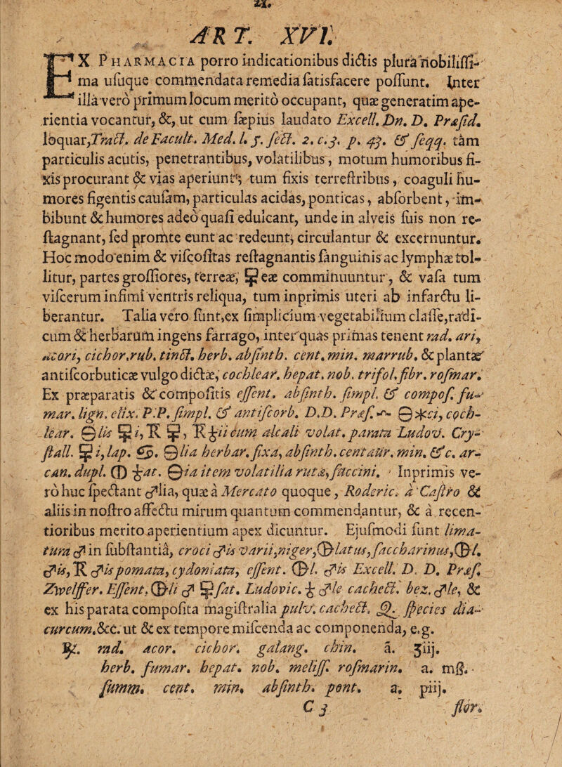 xvr. X Pharmac i a porro indicationibus didlis plura nobilihl- ^ ma ufuque commendata remedia fatisfacere pofiimt. inter ^illTvero primum locum merito occupant, quae generatim ape¬ rientia vocantur, &, ut cum fkpius laudato Excell.Dn.D. Prafid. loquar,7V/^7. de E acuit. Med.l. /. fett. 2*0.3* P* 43* & fiffl* tam particulis acutis, penetrantibus, volatilibus, motum humoribus fi¬ xis procurant & vias aperiunt1; tum fixis terreftribtis, coaguli hu¬ mores figentis cauiarn, particulas acidas, ponticas, abforbent, im¬ bibunt Sc humores adeo quafi edulcant, unde in alveis fuis non re- ftagnant, fed promte eunt ac redeunt* circulantur Sc excernuntur. Hoc modoenim Sc vifeofitas reftagnantis fanguinis ac lymphae tol¬ litur, partes groffiores, terreae, l^eae comminuuntur , & vafa tum vifcerum infimi'ventris reliqua, tum in primis uteri ab infar&u li¬ berantur. Talia vero fiint,ex fimplicium vegetabilium claffe,radi¬ cum SiherBardfti ingens farrago, inter quas primas tenent rad. arit acori, cichor.rub. tintf. herb. abjtnth. cent. min. marrub. Sc plantae antifcorbuticae vulgo didlae, cochlear, hepat. nob. trifol.fibr. rofmar. Ex praeparatis &‘compoiitis ejfient. abfinth. fimpl (f compofi. fu-r mar. lign. cItx.P.P. fimpl. & antifeorb. D.D. Prafi Qcci, coch¬ lear. Qlls E jR jgii cum aleati volat, parata Ludov. Cry- flall ^ h laP* £5» 9 da herbar.fixa, abfinth. centaUr. c. ar¬ em. dupl. 0 jjat. Qia item volatilia ruta*) fuccini. * Inprimis ve¬ ro huc fpedfant c^ha, quae a Mercato quoque, Roderici d 'Caftro St aliisinnofiroafFedru mirum quantum commendantur, Sc a recen- tioribus merito aperientium apex dicuntur. Ejufmcdi funt lima¬ tura & in fubftantia, croci tfis var iiyiigerfi&lat iiSyfiaccharintisfiSL pomata, cydomata, ejfient. 0/. <?is Excelli D. D. Prafi. Zwelffer. Ejfient. (Siti & 5pfiat. Ludovic. j; tfle cacheEl. bez, tfle, Sc ex his parata compofita magifiralia pulv. cachecl. flectes dia~- curcum.Sct. ut St ex tempore miicenda ac componenda, e,g. V- rad. acor, cichor. gatang. chin. a. Jiij. herb. fumar. hepat• melijfi. rofimarin. a. mff. ■ fiurnm. fratf. abfinth. pont. a. pi-ij.