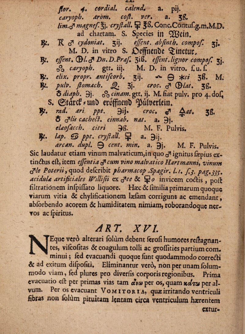 caryoph. arom. a. Jg, lim.r? magneft §j, 'cryftall. 5 |S. Conc.Contufig.m.M.D* ad chartam. S. Species in f$£t K J cydoniat. jij, abftnth. compof. M. d. in vitro s. jDeffnenbe linetur, efient* Qfrl.&Dn.D.PraJl Zyt. cjftent .lignor compof. jj. rfjj caryoph. gtt. iij. M. D. in vitro. £u.£ !£?. elix, propn antifeorb. jij. -v, Q ^ jg. M. /#/?. ftomach. 5j» d* (EM*/. 3g. S 3j- do cinam. gtt. ij. M. fiat pulv. pro 4.do£ s. ©tarcfvtw!) erojfhenl) ^u(t>erlein. IJ>. ?jz<s£ ari ppt. 9ij* fw, ^ ?£W. 38, S c?1//* cacheil. cinnab. nat. a. 9j. elaofacch. //m 98. M. F. Pulvis. lap. £p //r. cryftall. ^ a. S)ijt arcan. dupl. 0 cent. min. a. 9j. M. F. Pulvis. Sic laudatur etiam vinum malvaticum,in quo ^ ignitus fiepius ex- tindus eft, item ejfentia d1 cum vino malvatico Hartmanni, vinum tfle Poterii, quod delcribit pharmacop .Spagir. l. i. pag.jjy, acidula artificiales Wdlifti ex tfV? & invicem codis, poffc filtrationem infpiftato liquore. Haec & fimilia primarum quoque viarum vitia & chylificationem laelam corrigunt? ac emendant, abforbendo acorem & humiditatem nimiam, roborandoque ner¬ vos acipiritus. ART. XVI. NEque vero alterari fblum debent ferofi humores reftagnan- tes, vifcofitas & coagulum tolli ac groflities partium com¬ minui 5 fcd evacuandi quoque funt quodammodo corredi & ad exitum difpofiti. Eliminantur vero, non per unam lolum- jnodo viam, fed plurcs pro diverfis corporis regionibus. Prima evacuatio eft per primas vias tam am per os, quam kcItv per al¬ vum. Per os evacuant Vomitoria, quae irritando ventriculi fibras non folum pituitam lentam circa ventriculum haerentem extur-