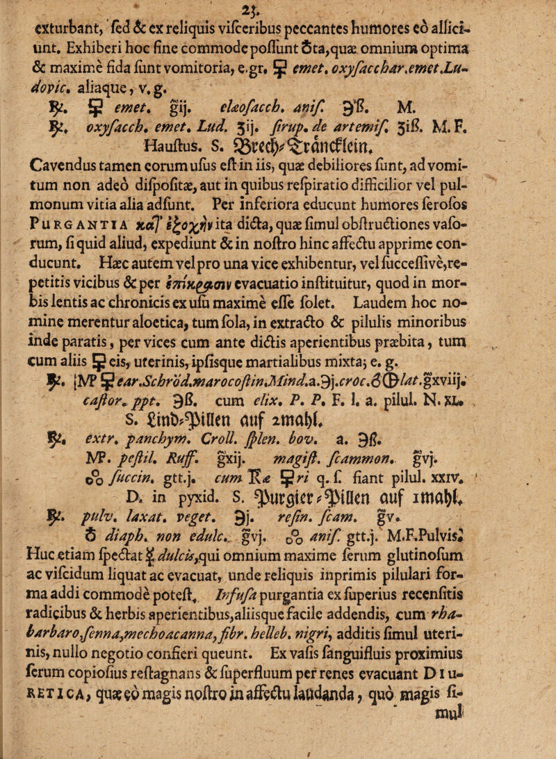 exturbant, fed & ex reliquis vifceribus peccantes humores eb allici¬ unt. Exhiberi hoc fine commode poliunt Sta,quae omnium optima & maxime fida fiint vomitoria, e.gr. §2 emet, oxyfaccbAr,emet,Lu- dovic. aliaque, v. g. 1^. § emet, gij, chofaccb. ani fi 9*S. M. oxyfiacch. mc/. ZW. 5ij. /h//. ^ artemif 5ifi. M. F. Hauftus. s. ^rec|^rdncf(ein. Cavendus tamen eorum ufus eftin iis, quae debiliores fiint, ad vomi¬ tum non adeo difpofitae, aut in quibus refpiratio difficilior vel pul¬ monum vitia alia adfimt. Per inferiora educunt humores ferofbs Purgantia xotj'efco%rivitadi&a,quaefimulobftru&ionesvaio- rum, fi quid aliud, expediunt &in noftro hincaffedlu apprime con¬ ducunt. Haec autem vel pro una vice exhibentur, vel fucceffive,re¬ petitis vicibus &per evacuatio inftituitur, quod in mor¬ bis lentis ac chronicis ex ufu maxime efle folet. Laudem hoc no¬ mine merentur aloetica, tum fbla, in extra&o & pilulis minoribus inde paratis, per vices cum ante di&is aperientibus praebita, tum cum aliis Jp eis, uterinis, ipfisque martialibus mixta* e. g. 5*. (M* 5 ear,Scbrod,marocofiin,Mind.a.^),cvOL\&®ldt.'°wn)m caftor*ppt. 9fi. cum elix. P. P• F. 1. a. pilul. N*XU s. £tnt>^illen auf lmtyU 5^, extr, pancbym, Croil. filen. bov, a. 9f?. M5. peftiL Ruffi. gxij. magi fi, fcammon. gvj. do fitccin, gtt.j. cum^a ^ri q. f fiant pilul. XXIV. D. in pyxid. s. epurgier ^illen auf mtyh 3^. pulv. laxat, veget. 9j* refin, ficam, gv. S diapb, non edule. gvj. D°0 antfi gtt.j. M.F.PulvisJ Huc etiam fpe&at^^/c#,qui omnium maxime ferum glutinofiim ac vifeidum liquat ac evacuat, unde reliquis inprimis pilulari for¬ ma addi commode poteft, Infiufia purgantia ex fuperius recenfitis radicibus & herbis aperientibus,aliisque facile addendis, cum rba- barbaro fenna,mecboacanna,fibr, helleb, nigri, additis fimul uteri¬ nis, nullo negotio confieri queunt. Ex vafis fanguifluis proximius ferum copiofius reftagnans & fuperfluum per renes evacuant Diu¬ retica* quseeb magis noftro in affe&u laudanda, quo magis fi-