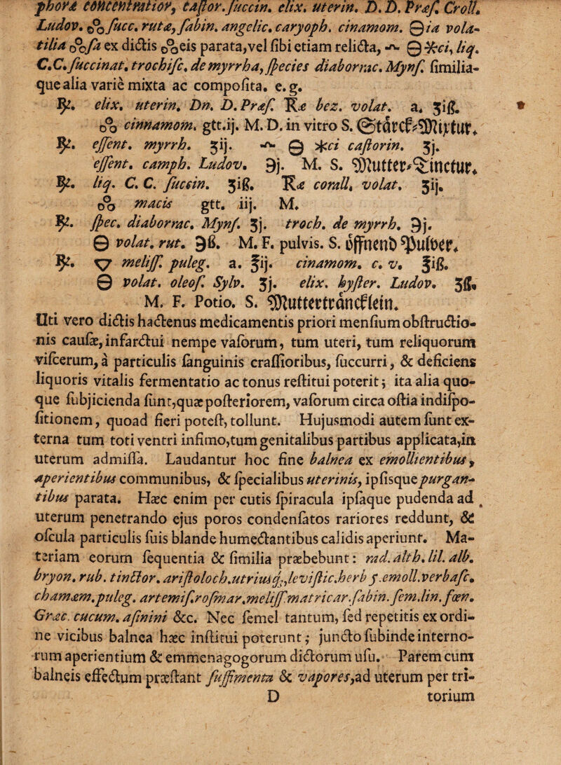 phoyd emeemmioff tdpor.juccin. eltx, utenn. D. D. uraf% Crolh Ludov. ©o fucc. ruta, fabin, angelic. caryoph. cinamom. Qia vola* tilia r?0fd ex didis ©^eis parata,vel fibi etiam religa, Q ftci, liq. C.C. fuccinat. trochifc, de myrrha, Jpecies diaborrac, Mynf. fimilia- que alia varie mixta ac compofita. e.g. 1^. r/rv. uterin. Z)/z. D.Prafl volat, a* jifj. 0% cinnamom. gtt.ij. M. D. in vitro S. ©tfircfrSWijrtur* 5^-. ejjent. myrrh. jij. 0 >J<f/ cafiorin. 3j. camph. Ludov. 9j. M. S. SKutter^ttlCfUP* 5^. liq. C. C. fucein. 3 i fi. 5ij. o°o gtt, iij, M* 1^. fpec. diaborrac. Jj. troch. de myrrh. 9j. © wto. raf. 9fi. M. F. pulvis. S. iSffncnb ^UftW* 9?. ^7 meliff. puleg. a. fij. cinamom. c. z/. !■!?. 0 rwte. oleof. Sylv. 3j. ^//V. hyfter. Ludov• 311* M. f. Potio, s. ^uttcrtrdncfMru Uti vero didis hadenus medicamentis priori menfiumobftrudio- nis caufe, infardui nempe vaforum, tum uteri, tum reliquorum vilcerum, a particulis languinis craffioribus, fiiccurri, & deficiens liquoris vitalis fermentatio ac tonus reftitui poterit \ ita alia quo¬ que fubjicienda fimr,quaspofteriorem, vaforum circa oftia indilpo- fitionem, quoad fieri poteft, tollunt. Hujusmodi autem lunt ex¬ terna tum toti ventri infimorum genitalibus partibus applicatayirr uterum admifia. Laudantur hoc fine balnea ex emollientibus f aperientibus communibus, & Ipecialibus uterinis, ipfisquepurgan- tibus parata. Hasc enim per cutis fpiracula iplaque pudenda ad t uterum penetrando ejus poros condenfatos rariores reddunt, & ofciila particulis fuis blande humedantibus calidis aperiunt. Ma¬ teriam eorum fequentia 3c fimilia praebebunt: rad.althjil.alb. bryon. rub. tinblor. arifloloch.utriusq^levijlic.herby.emoll.verbafcm chamam.puleg, artemif.ro/mar.meliffmatricar.fabin.fem.lin.foen» Grae cucum. afinini &c. Nec femel tantum, fed repetitis ex ordi¬ ne vicibus balnea haec inftitui poterunt ,* jundofubinde interno¬ rum aperientium & emmenagogorum didorum ufu. Parem cum balneis effedum pneilant fuffinienm & vapores,ad uterum per tri- D torium