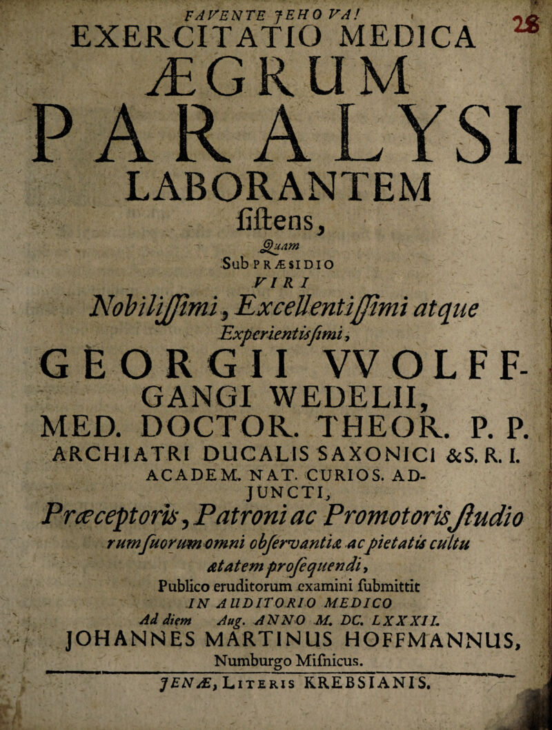 FAl^ENTE JEHO VA! ■ EXERCITATIO MEDICA yEGRUM PARALYSI LABORANTEM fiftensj Sub PR it SI DIO V l R I mt atqiie mmis Experientisftmi GfiORGII VVOLFF- GANGI WEDELII, MED. DOCTOR. THEOR. P. P. ARCHIATRI DLICALIS SAXONICI &S. R. I. ACADEM. NAT. CURIOS. AD¬ JUNCTI, Pr^ceptorhj Patroni ac Promotoris fludio rumfuGrumomni obfervantM acpietatis cultu at at em projequendi, Publico eruditorum examini fubmittit JN AUDITORIO MEDICO Ad diem Aug. ANNO M. DC. LXXXll. JOHANNES MARTINUS HOFFMANNUS, Numburgo Mifnicus. ^ .1 Literis KREBSIANIS,