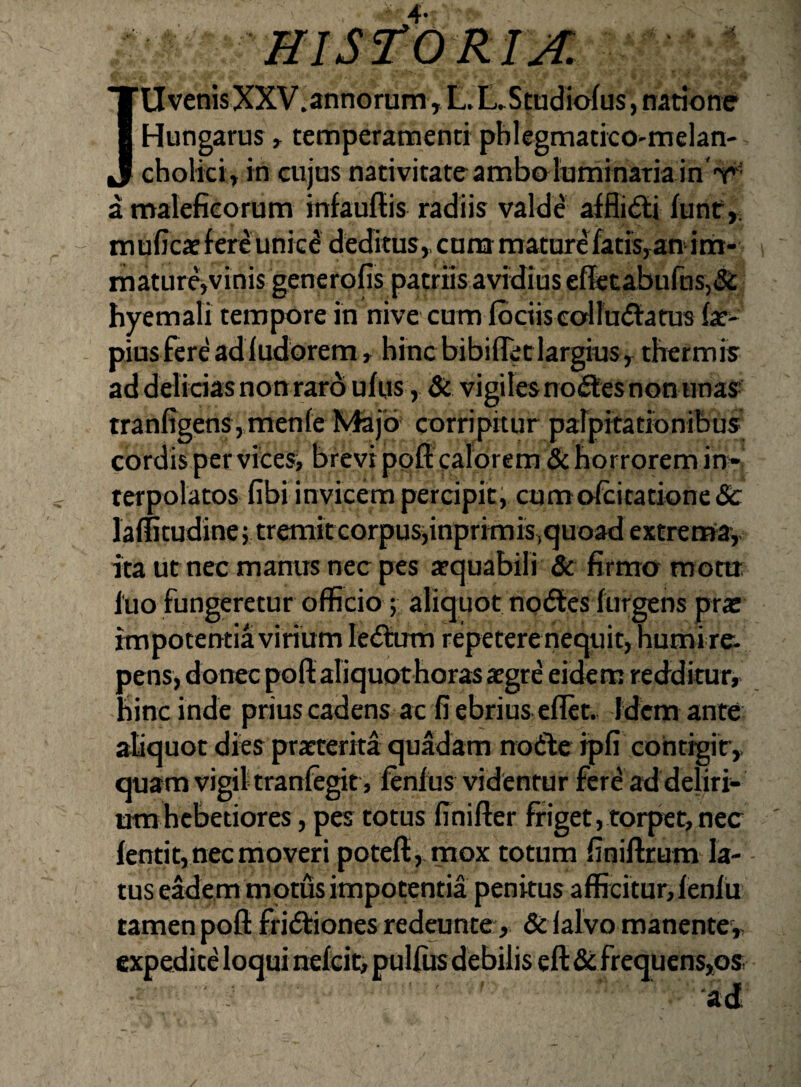'UverasXXV.annorom, LX,Studio(us, natione Hungarus»temperantienti pblegnaatico-melan- cholici» in aijus nativitate amboInminaTia in V' a maleficorum infauftis radiis valde aiflidti fune,, m ufica: f ere unic^ deditus,, cum mature fatis,an' ini- matur4vinis generofis patriis avidius eflfctabufns,&: hyemali tempore in nive cum foetis eoHn(5tatus fat^ piusfereadludorem, hinc bibifreclargiusy thermis ad delicias nonrarb ufus, Si vigiles nolles non unas tranfigens, menfe iVfejd corripitur parpitationibus er vices, in¬ terpolatos fibi invicem percipit; cumofcitatione&: laffitudine; tremitcorpus;inprimis,<juo3d extrerafa,, ita ut nec manus nec pes atquabili Sc firmo motti luo fungeretur officio; aliquot noftes furgens pra: impotentia virium le<5tum repeterenequit, humire. pens, donec pofl: aliquot horas atgre eidem redditur, hinc inde prius cadens ac fi ebrius cflet. Idem ante aliquot dies pratterita quadam notie ipfi contigiry quam vigil tranfegit , ftnfus videntur fer^ ad deliri¬ um hebetiores , pes totus finifter friget, torpet, nec lentit, nec moveri potefl, mox totum finifttum la- - tus eMem motus impotentia penitus afficitur, fenf u tamen pofl: fridfiones redainte, &ialvo manente,, expedite loqui nefeit, pullus debilis efi:&: frequens,os •ad