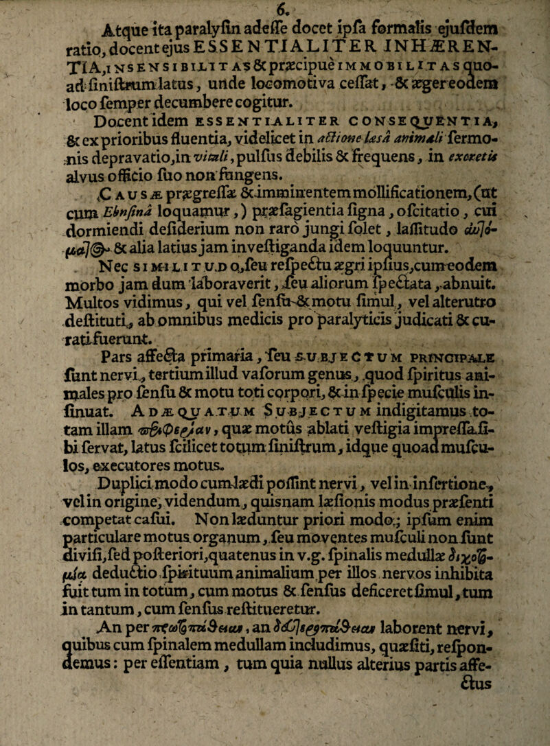 Atque itaparalyfinadefle docet ipfa formalis ejufdem ratio, docent ejus E S S E N TIA L11E R J N H iE R E N- TIA,i Ns E N s IBIXIT AE 8cpr^ecij)ue i m m o b i l i t a s quo¬ ad finiftmnilatas, uiide loeomotiva ceflat,-dca^ereoaem loco fempjer decumbere cogitur. * Docent idem essentialiter consectu enti a, & ex prioribus fluentia, yidelket i^ a6iione ksa ammdli ktrnO’» ;nis depravatio,in vimli, pulfus debilis 3c frequens, in excmU alvus officio fuo non fungens. ,C A u s pr^greflk Scimminentem mollifica tionem, (ut cum Ebnfina loquatnur,) pt^fagientia figna, ofcitatio, cui dormiendi defiderium non raro jungi folet, laffitudo cLulik 14^7©^ & ^i^ latius jam inveftiganda idem loquuntur. Nec s I Mi L<i T u,D Q,feu refoeftuiegri iplius,cumcodem morbo jam dum ialjoraverit, ieu aliorum fpeftata, abnuit. Multos vidimus, qui vel fenfuv&motu fimul, vel alterutro deftituti, ab omnibus medicis pro paralyticis judicati 6ccu- ratlfuerunt. Pars affefta pnmafia, ieu s u bj e c t u m principale iunt nervi., tertium illud vaforum geniK , .quod fpiritus ani¬ males pro fenfu 8c motu toti corpori, §c in fpecie mulcUlis in- finuat. ADiEQjraT.pu Subjectum indigitamus to¬ tam illam 'sSt(P6^av, qnx motus ablati veftigia impreflkfi- bi fervat, latus fcilicet totum,finiftrum, idque quoad mufcu- los, secutores motus. Duplicimodo cumiaedi poffint nervi, velin infertione^' velin origine; videndum, quisnam laefionis modus praefenti competat cafui. Non laeduntur priori modo;; ipfum enim particulare motus, organum , feu moventes mulculi noniunt divifi,redpofteriori,quatenus in v.g. fpinalis medullae Six,oTS» (liet deduftiorfpmtuumanimaliumper illos nervos inhibita fuit tum in totum, cum motus & fenfus deficeretfimul,tum in tantum, cum fenfus reftitueretur. An per 7t^a>%7m&€4cu, an laborent nervi, auibus cum Ipinalem medullam includimus, quaefiti, refpon- demus: per effentiam, tum quia nuUus alterius partis affe- ftus