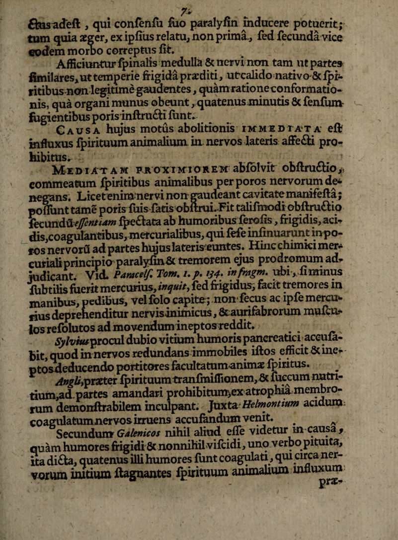 ftasadeft , qui confenfii fuo paralyfin inducere potuerit; tam quia aeger, ex ipfiiisrelatu^ non primi, fed fecundlvice eodem mo Ao correptus fit. Afficiuntur fpinalis medulla 8c nervi non tam ut parte» fenilares^ ut temperie frigida praediti, utcdidonativo 8cipr- ritibus non legitime gaudentes, quamrationecqnformatio- nis, qua organi munus obeunt, quatenus minutis 8c fenfuni' frigientibus porisjnftrufti funt. Gausa hujus motus abolitionis ^mediata eft influxus fpirituum animalium in. nervos lateris affeci pro¬ hibitus,. . tn r». Mediatam proximiorem abfblvit obltructlo,, commeamm fpiritibus animalibus perporos nervorum de* negans. Licetenimnervinongaudeantcavitatemanifefta; pofliint tame porisfuis fatis t>bltrui.Pit talirnK>di obftmaio* fy:\xni^efentiam fpeftata ab humoribus ferofis, frigidis, aci-^ dis,coagulantibus, metcurialibus, qui fefe infinuarunt mpo- ros ner voru ad partes htyus lateris^euntes, LLinc chimici mer- curialiprincipioparalyfin^ tremorem ejus prodromum adr judicant. ViA Paraceif, Hom. up. m* infmgm. ubi-, fi minus lUbtilis fuerit mercurius, inquity fed frigidus; facit tremores in manibus, pedibus, velfolq capite; non* fecus ac ipfemercu»- fius deprehenditur nervisinimicus, &:auri&brorum mufbu^* losrefolutos admovendum ineptosTeddit. ^ Sylvhu^^XQoA dubio vitium humoris p^creatici; accula- bit, quod in nervos redundans immobiles iftos efficit 6c ine^ pto^educendo poititofres facultatum animae Ibiritus. /!f»^i^,praetCT ipiritaumtranfiTai(nonem,bc fuecum imtri- tium,ad.partes amandari prohibituiir,ex atroph^membro- rum demonftrabilem inculpant. Ixxxt^ Helmontmm acidum • coagulatum nervos irruens accufendum venit, ^ Secundum nihil aliud efle videtur in-causa quam humores frigidi & nonnihiLvifcidi, unb verbo pituita, Sa difta, quatenus illi humores funt coagulati, qui circa ner¬ vorum imtium ftagnantes fpirituum animalium mnux^’