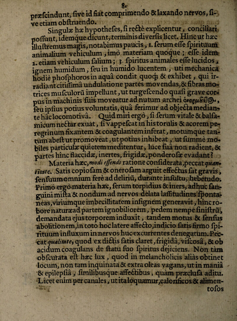 8r ' prafcindunt, live idfiat comprimendo &laxando nervos, li¬ ve etiam obftraendo. r - Singulsc hxhypodieles^li recte explicentur, concmari poffunt, idemquedicunt, terminis^verfis licet. Hinc ut haec aiuftremusmagis>notabiinus paucis, i. ferum effe fpirituuih animalium Tehiculum , imo . materiam quoque ; efle idem z. etiam vehiculum falium; s- fpiritus animales effe lucidos, ignem humidum, feu in humiao lucentem , uti mechanica hodie phofphoros in aqua condit quocp 6c exhibet, qui ir¬ radiant citiffimaundulatione partes movendas.Scfibrasmo- trices mufculoru impellunt ,xit turgefcendo quali grave cor¬ pus in machinis luis moveatur ad nutum arChei , feu ipfius potius voluntatis, qua ferimur ad objefta median¬ te hac locomotiva. Quid miri ergo, fi ferum vitale & balfa- micumneftar exuat, fi vappefcat in his torulis & acorem pe¬ regrinum fixantem 6c coagulantem inferat, motumque tan¬ tum abeft ut promoveat ,ut potius inhibeat, ut lumme mo¬ biles particulae quietemmeditentur , luceiua non radient, 6c partes hinc flaccidae, inertes, frigidae, ponderolk evadant ? Materia haec, ratione confiderata,peccatf«4^- .Satis copiofam 8c onerqlam arguit effeflus fat gravis, leniliumomnium fere ad deliriu, durante infultu, Jiebetudoi Primo,ergdmateria haec, ferum torpidius 8ciners, adhuc ian- guinlmifra Sc nondum ad nervos delata lalfitudines Iponta? neas,vmumque imbecillitatem infignem generavit, hinc ro¬ bore naturaeadpartem ignobiliorem, pedem nempe liniftru^ demandata ejus torporem induxit, tandem motus & fenfiis •abolitionem,in toto hoc latere affe£lo,indicio latis firmo Ipi- rituum influxum innervos hucexcurtentes denegatum. Peic- quod ex diftis latis claret/frigida, vifeosa^ & ob acidum coagulans defratufiio Ipiritus dejiciens. Nont^ obfcutata ell haec lux, quod in melancholicis alias obtinet locum, non tam inquinata & extra oleas vagans, ut in mania 8c epilepfia, fimilibusque affectibus, qukn prxclula aditu. . -Licet enim per canales, utitaloquamur/calonficosSc alimen- “ tofos