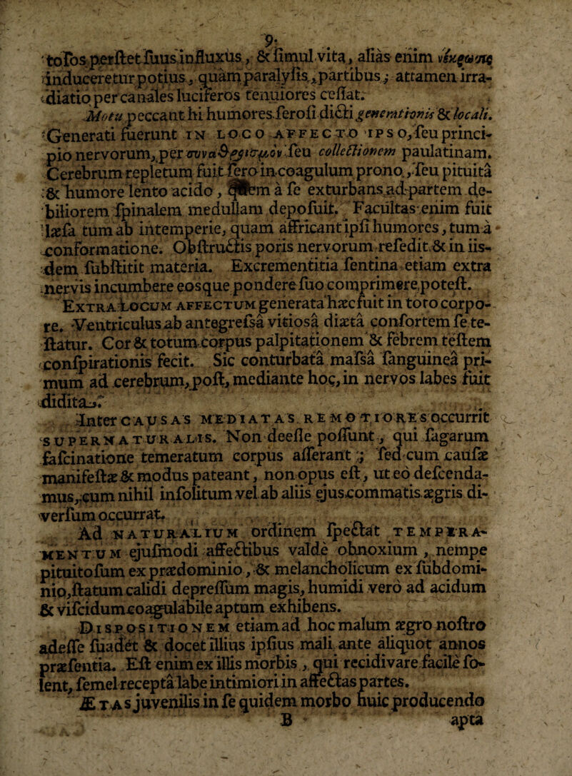 y': 'toros^^ftetJuusarifluxus, & alias eriim induceretur potius-^ quam paralyfis,,:partibus ^ attamen irra- idiatiqper canales lucifero^s renuiorcs cellae ^Generati fuerunt in loco fec to ips o/feuprinci¬ pio nervorurn^pef-^va^^^ier^^oylleu colUClionem paulatinam. Cerebrum replkum Fuit rerdincoagulum prono. ,Teu pituita c&Tiumore lento acido, pbn a fe exturbans^<fpartem de¬ biliorem 4>inalemmeduUam depofuit, ^ Facuitas^enim fuit !l«fa tum ab intemperie, quam affricantipfiliumores, tuma xonFormatione. Obftru£lis poris nervorum :refedit.8c in iis- 4em fubftitit materia, Excrementitia fentina. etiam extra inervis inctimbereeosque pondere fuo comprimere,poteft. ExTRAiocuM AFFECTUM geiierata hxcfuit in toro corpo-- re. 'yentriculusabantegrelsa vitiosa diasta confortem fete- jftatur. Cor &totum.cc^pus palpitatione^ tfideni /jconfpiratioriis Fecit. Sic conturbata mafsa rangiiinea pri¬ mum ad cerebrw>j>oft,mediante hoo,in nery os labes fuit dnter c a u s a s m e n i a t a s , r e m o % i o re s: qccurrit suPERH ATUR aL^s, Non dcefle poflunt,, qui fagarum .£ifcinatione temeratum corpus aiierant;; fed cum cailfae -manifete^modus pateant^ non opus eft, ut ed defcenda- mus,:(;um nihil infolitum vel ab aliis ejuscommatis segris di- •verfum occurrat. ^ ^ katuraxtum ordinem Ipeciat tempera- KENT UM ejufinodi affe£tibus valde obnoxium , nempe pituitofum ex praedominio ; dc melancholicum ex fubdomi- nio^ftatum calidi depreffum magis, humidi vero ad acidum ^vircidumcoagulabile aptum exhibens. © I s,p qs I T i o N E M etiam ad hoc malum a^gro noftro adeffe fuadet & docet illius ipfius malfante aliqiiot annos praefeiitia. Ell enim ex illismorbis, qui rccidivare fa^^^^ ' lent;femel receptalabe intimioriin afieftas partes. £ T A s juvenilis in fe quidem morbo nuic producendo B “ . apta