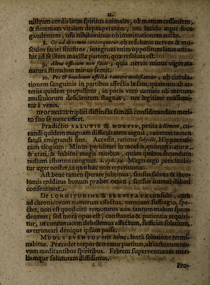 luftirtmicordis latus fpiritils anirualds ^ pBmotuinreflaatem^, flammam vitakm depaupetatam v : ne<: foco; gaudentem > ufu niWlominus objimminutianemauci^ Os-addextrameontorqtmur^^ttio^tO^not^lO^ 8ciTlU-f>- fculos fajciei ffniftros, integruiiiemm oppolitum latusatcra^ hit adleilMm maxiUae£artemy p* Alvus officium s^on fUcif^ quia .nervis minus'vigoratav uaturailimulum minus ftrititii lo., Pts ^brachium affe^ia t umor e mole flantur y ottxijrcilla*»'- ttonem fanguifiis ia partibus affeSis l^farn;; quatenus ab ar-f- teriis quidem-prapellitur, in poris vero carneis.ob motuma mufculbrum. deficientem ilagnat^y - nee legitime realTumi-^ - tura venis tp fuo fe nunc ofFert. Praediftia s a l u^ri s 6t m otiati s ^ petita KGemrv, cu-i- randi quidem magnam di^cultatem arguit ^ exortem tamen > fatali .emigrandi mne. Accedit, ratione fubjebli^ Hippoer^-i - cum elogium : Minus-perrditari in morbis^quori^^ 6c‘a£tatii,& fiabitui magis morbus,, quam qttites fecundum i nulluni iftorum congruit; i. Magis ergo periclitabH- tur aeger nofierdn quo baec non reperiuntur;- Aft bene tamen Iperare jubemus > fenfiisialvus 6cinco- - lUmis redditus bonum praebetvomen ; fenfus intemiimbatii confentiutttij^- D e L P N O i T U D I V E St B % E T A T E XCuiuIti CUm^. ad chronicorum numerum affeftus; omnium iuffragio, fpe-- fiet, noneftquodcitd remoturos nos tantum makim Ipom - deamus ffed inora opuseft'> conflantia6c patientia requiri-^- tur ^ xrfe contumacem debellemus affe£lumyiufficiatfolatium, . averruncari denique ipfumpqiTe;/ - Mb nu s E v fe K T u s • erit Avmf, lenta folutiohetermy nabitur. Pj^aecedet tOrpor^tremor partium;abihfiuxumno#“ vum meditantibus fpiritibus. Febrem fuperventuram mor? Uumque foluturamdiffidimuscv ^ : Eto^