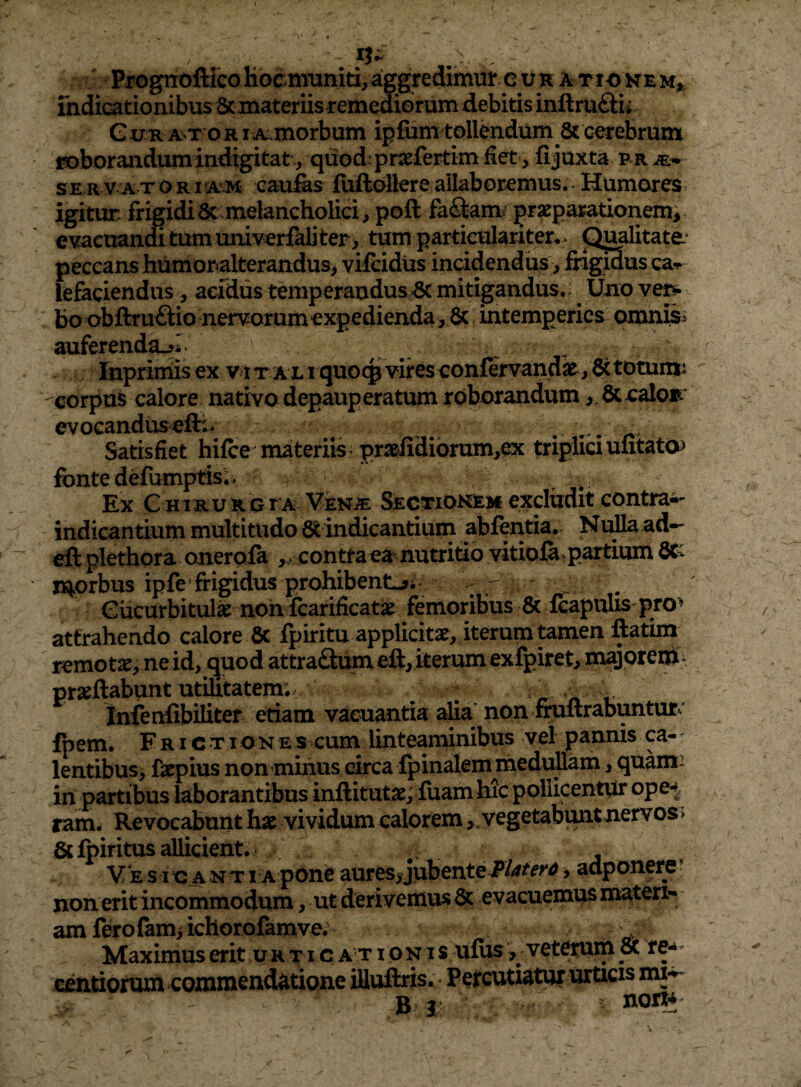 •- Progrroftico hocmiiniti, aggredimur c vn a tio ke m^. indicationibus ScmateriisremediGrum debitis inftruQii. G xxn A T o RI A^morbum ipfiim tollendum & crebrum I3oborandumindigitat, quod:praefertimdet, fijuxta pr m-*- SERVATORirAM caufes fuftollereallabor^mus.• Humores igitur: frigidi8c:melancholici, poft fa<9:am>' prxparationem, evacuanmtumuniverfaliter, tum particulariter* > piwlitate* peccans humonalterandus> vifcidus incidendum, frigus ca» lefeciendus, acfdus temperandus =8c mitigandus. Uno ve^ bo obftru^lio nervorum expedienda , intemperies omnis> auferenda-^I Inprimis ex viTALI quo(pvireseonfervandx^j 6ctotumi corpus calore nativo depauperatum roborandumbccaloB* evocandusefti- ^ Satisfiet hifce materiis ^ pr3lidibrum,ex triplici ulitato^ fonte defomptis;> Ex G HiRURGEA VENiE Sectiokem excliidit contrai- indicantium multitudo indicantium abfentia. NuHa ad— eft plethora onerpia contra ea'^^nutritio vitioi^^partium fiCi n^rbus ipfe'frigidus prohibente; :,r i ^ Cucurbitula nohicarificat<e femoribus & icapulis pro^ attrahendo calore Sc fpiritu applicitae, iterum tamen ftatim remotae, nei^ quod attraSum iterum exfpiret, majorenii^ praedabunt utihtatem; ^ , . Infenfibiliter etiam vacuantia ^a' non fimltrabuntut^' fpem. F RI c TI o N e s cum^ linteaminibus vel pannis ca- - lentibus, faepius nonminus circa fpinalem medullam, quam: in partibus laborantibus inftitutae; iuam hic poliicentpr ope-^. ram. Revocabunt hae vividum calorem,, vegetabuntnervos» bcfpiritus allicient.* . , Ve sica nt i a pone aures^ jubente , adponere’ non erit incommodum, ut derivemus evacuemus matert* am fero fami ichorofamve. Maximus erit ur t i c a t i qk i s ufus , veterum oc re**' fxntiorum commendatione iHuftris. Percutiatur urticis mi-^ Br norr*