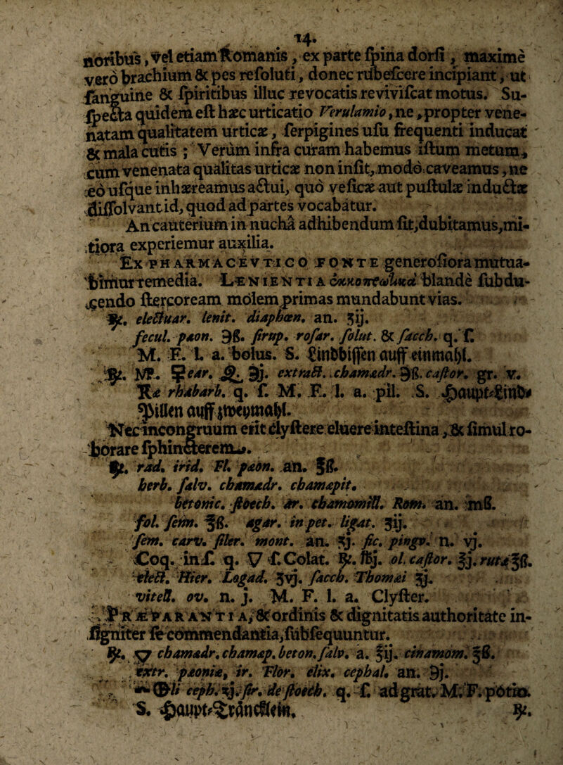 uoribtfs, vel etiamKOtnanis, ex parte foiria do^ , maxime vero brachium &|)es refoiuti, donec nm^ere incipiant, ut' Iknguine 8c ipirkibus illuc jrevocatis revivilcat motus. Su- jbeflia (juidem eft haec urticatio Verulamio, ne ^.propter vene- iwtam qualitatem urticae , ferpigines ufu frequenti inducat Sc mala cut^s ; Verum in&a cu!raih habemus iftum metum^ cuih veneriata qualitas urticae noninlit^ modd.caveamus •edufque inhaereamus a£lui, quo yeficaeautpuftulae rnduftx dilTolvantid, quod adjjartes vocabatur.  An caut^ium in nucha adhibendum fi.t,dubitamus,mi- tipra experiemur auxilia. • Ex 'P H AR M A C E V Tii c o JF O H T E gcnerofiora niutua^ 'Jjittxurtemedia. h i e '^ ti a blande iubdu- ij^endo fterpoream m6lem|>rimas mundabunt vias. eleduar. Unit. Saphcen. an. 5ij. fecul. paon. Qg. firttf, rofar, Jblut. 8c Iwt. E. L a. holus. S. ^inbbiflen auff einma^L ifie. extraB, ichamxdr,^g,caftoK ^. v, a. :pil. S. ^aupt^«ihl ^^ecihcon^uum erit ehkrefaiteftina ,3c fimul to- -'jy^arefphina»rcm-f. r WL fdhn. berb, falv, chumadr, chamapit* ^4nic^ ft&tcb. Rom* an. imS. fbL /hbt. agdr. mpet. ligM, 5^; tarv. fiUr. mont. tin* fic. pingv. n. ^ ^ Coq.;iniC q. 17 ^ Colat, t^j. oL caftdr. rutd^ ' - ‘^ed^^Bier* Logad. ^^^ fa(x:h, ^homai viteU. ov. m j. M. F. 1. a* Clyfter. AH 11 Ai^ordinis 5c dignitatis authorit^e in- .i^nfe fc^CiiMmehdaniiaifubfeq^^ cbamadr. chamap, beton.falv. a. fij. tinamdmi ^S. pjeonia, ir, Vlor^ elix* cepbal* an. dh q*-C adgr^w^ MiE. pPt» ^ 9^. '1