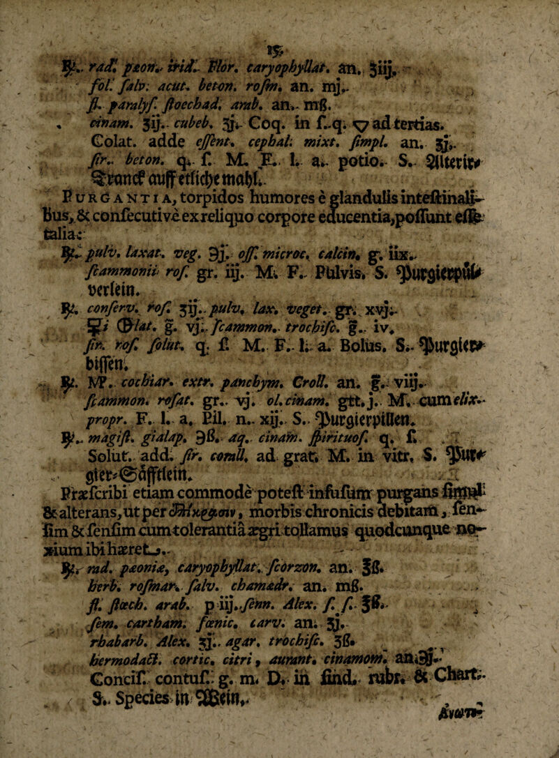 . ra£ Hor^ earyophjUat* ^iijr ■ ^ fbll falif: acut^ het^n» roJm% an, mj^. fi, jaralyf ftoechad, arab. ' cifjam, ^ly.cubeb^ Si*-Goq. in ad tertias. Colat, adde ejfint^ ceyhaL mixt, fimyL an; fir,. beton. q^-f, M- E*, h a;. potiOi S.^ Bur<3^antia, torpidos humores e glanduUs intdlihaSi- Bus, 6c cohfecutiveexreliqpo coj^ore educentia,poflimtdj^ fealiaf fiulv, laxat, veg, ofifl niicroc, ealcin^ g; iixw. ftammomb rofi gr. iij. Mv F,. Pldvis^ S. ^UrsUipi^^ mUin. ^ ^ . cmf€r.v,jhfi lax. (Slat* % yI^. ficammm. troehifc, W ■ ^ fif>, fiiUu q. fi M. E.-1; a* Bolus, bifien, >5- lk\ tccbiar» exm pdtichj^, CroU. an. vi§. ffarnmom rtffiit, gr.. oLcmam, gtt,j.. F.. 1. a, EU,, n.* xij,. S.-^urflUrptUen. 1^,. magi fi, gialap* 96,. aq,. cinaftj, fiimmf, q, £ . I ,, Solut,. add; /r. ct^mll, ad grat* M* in vitr, S. Brxfcribi etiam ccmmode poteft inlufhm-pi^ feW# Btalterans,utpercS/;t^<«v, morbis chronicis debitai^i,.fin-^ fim Sclenfim cmntoleimitiaafgri tqBamus quodcimque xiumibihawrelL?.. . j ^, Spr md, paonia^ carpphyUat, fcbrzon* an;^^ Jfi* htr^* rofinar*. falv, chamadr,' an* mfi. ffi fiach, arah, p iij.^y?»». Jkm* carthanii fctnic. earv: an; jJ*- rbabarb. Alex, jj;. agar, trbchifi, 3g. IkrmodaEi, corticm citri f aunant» cwamoM»^ ^i^< Concifi' contufii g. m* IX- in fihd#^ inibr* & Cl^r- / Si. Speci^4n fiMwm i-: