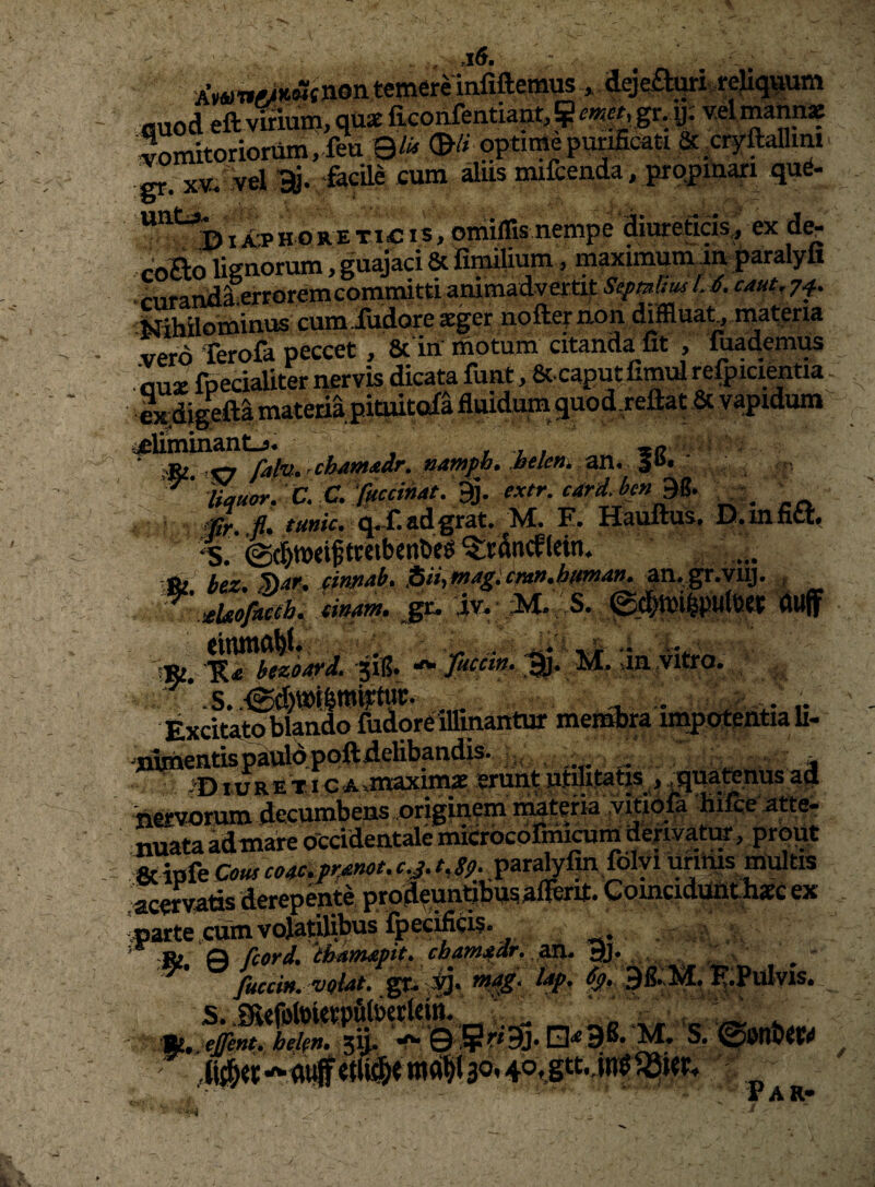 AWwA4K.wtnon temere infiftemus ^ deje£l:uri-reliq^um Guod eft vifiuin, quae ficonfentiantj^m^gr. y; v.el mannae Vomitoriorum, fea 9& optimepu^cati & .cryftanim XV, vel ‘facile cum iiis mifceada, prpjjmari qud- ***^^^^Dia'phoreticiSj oitiillisnempe Siureticis,, ex coBo lignorum, guajaci & fimilium, maximuimin paralyfi ' cnrandaerroremcornmitti animadvertit Se^mum A caut.y^^ -Mihilominus cumiudore aeger nofter non dffluat, niateria vero Terofa peccet, 8c in motum citanda^fit , Cademus flu* foeciaUter nervis dicata funt, Sc-caput Cmul reftucientia Ix^digclta materia pitoitofa duidum auod.reftat & vapidum iicliminantj. ^ , , , *c - ■ <6i <1 falu. chdmMr. nampb. belen. Wi. %n>, , fi* ///wV. q^f^adgrat* M, F, H^uftus. D. innet*  %. (Sdmeiff«tbeiit>e8 ^rantfletn. bex. Sai!, eimab. j6ii,mag:cmr>.bma». an.,g^.vuj. , teUofiufb. tinam, jgr. iv, M* .S. ©dlttsiisulua dujf 1». sin- S '‘a Excitato blando fudore illinantur meBMira impotentia li- 'j&nentispattto.poftiielibandis. :^ >DiuRETiG.A,maxim« eruat utilitatis ,Jiuatenusad 'nervorum decumbens originem mtefia .vitiofa hifce atte- nuata idmare occidentale mKrbcofmiram derivato, p^^ & ipfe Cous co4^o*pr^f^t* Ci^* ^%S9* urinis multis acemtts derepente prodfundbusaflerit. Coinciduntliaec ex parte,cum vojal^bus ipecifi^;is, ,»» fcord, ^ fuccm. v«{at. gr, mag. lap. 9S,H, K.PuIvis. -- fi. V ©;?ri9j. jenter.. * ^ Jr A R* <-