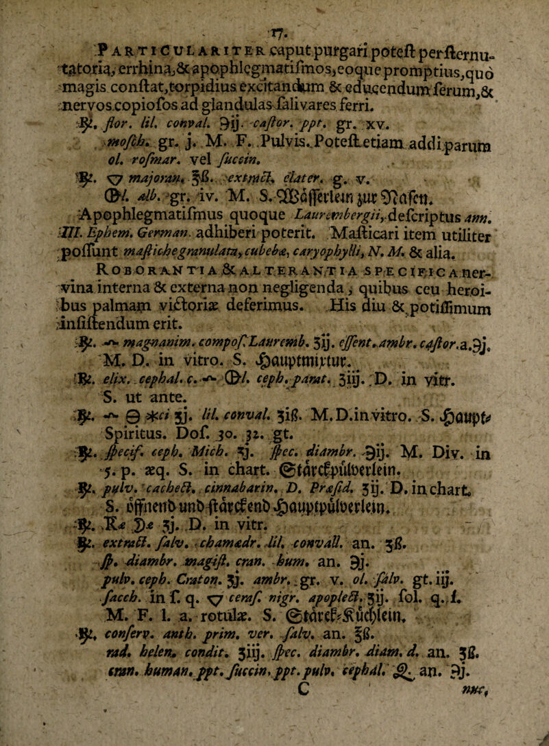 ^ 'TJ. ’ :P A R TI c u L A a I T E R -Ca^ut pufgafx potcft perfiernu- ^tgtoriay errhin.a,aC'apophicgmatifmos5eoqxie promptius.quo ^magis conftat,t<)rpidius excitandam & edviQendumferuin 6c ;iiervosxopiofos ad glandulas ialivares ferri. 'r^, flor. UL convaL caflor. ppt^ gr. XY. . .ptofih. j. -M. F. .Pulvi5..PQtefietiani addiparum gL ro/mar, vel fucsin, 1^1, ^ majoran% ^&*. ;>extr^cl^ elater» g, v. ®/. aihi^gt. Av. M. S.'5iBGj]eileinjuc9?a Apephlegmatifmus quoque LaurcfT^hergiiydQkn^tm am. ilII. Bpheni, adhiberi poterit. Mafticari item utiliter [^oSxmt maftichegramtlam^eu^ caryophylliyN, My & alia. R O BiQ R AN Tl A ,8c A L TE R A N,T I A 5 P.E C I F;I C A;ner-. vina interna 6c externa non negligenda > quibus ceu her.oi- ^bus palmam vi£loria^ deferimus. His diu 6cpotilBmum ^infiftendum erit. -rw magttamm.compoJlLaaremb. 5ij. t]fent^a7nbrtC4ftor,3i»*^\^ 'M. D. in vitro. S. ^auptmijtW. ^ ‘Be. elix, cephaL e- D* in vitr. S. ut ante. >9^. Qj¥ci jy. ItL convaL 5ig. M.D. in vitro. . S. J^m^U Spiritus. Dof. jo. ,gt. vji. ceph. Mich, ^j. [^ec, diamhr. 9ij. M. Div. in 5. p. seq. S. in chart. @farc|putoeriein. 9^, pnlv,' cacbe^.. cinnabar in., Z). Prafid, 5 ij. ’ D. in char t* S. L>ffneiTbunb^at(l5tib»g)au^^^^^ »9^. J)^ 5j. ,D. in vitr. extmbi. falv. chamadr, dih convaU, 2x1. 5^. diambr, jnagifi. cran, hum. an. 9j. ptih. cepb» Craton. jj. antbr.; gr. v. oL gt-iij- facch, in f. q. ^ ceraf, nigr, apopleSl, ^!}, fol. q.4* M. F. 1. a. rotiite. S. @tdtt^^!ud)(eia. conferv. anth, prim. ver. ^falv. an. rad» helen^ condit, yi}. Jpec, diambr.Jiam. d. zn. 3g. tmn, human.^pt. fuccinyppt.pulv, cephaL ^ an. 9j. C ' w,