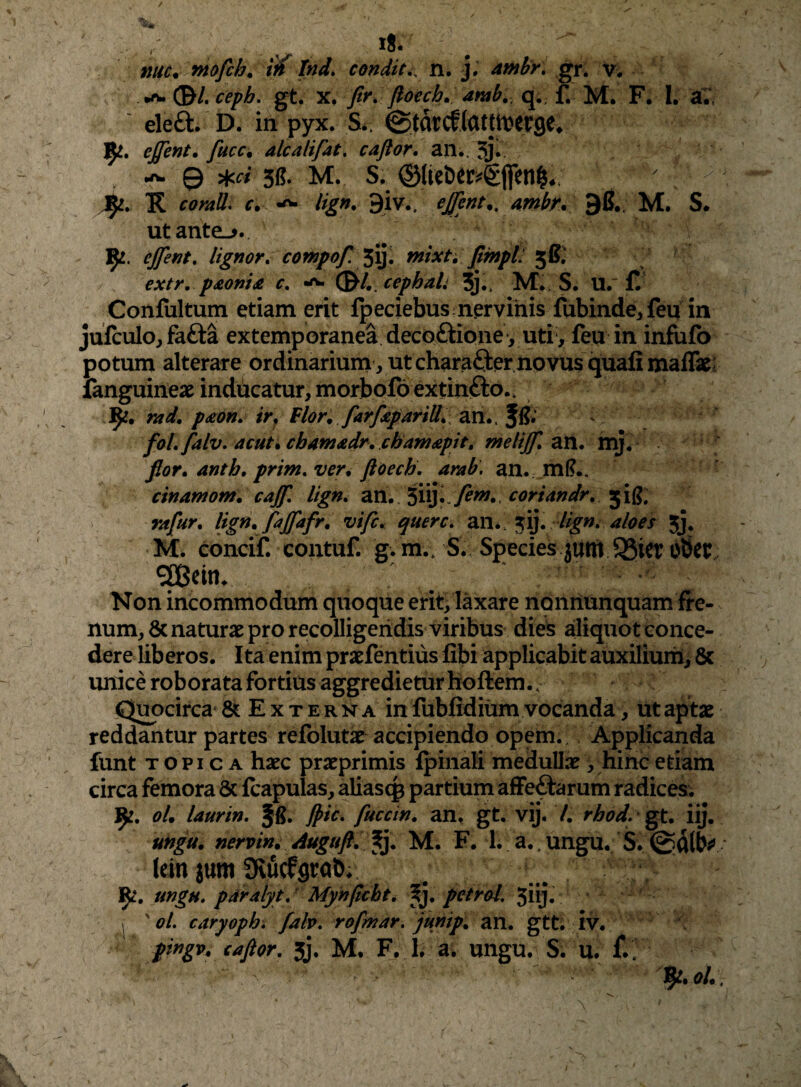 i8. nuc^ mofih. Ind. condit,, n. j. ambr, gr. v. (B/. ceph. gt. X. fir, floech, amb.. q., f. M. F. I. al eleft. D. in pyx. S*. ©tatcflatjti^erge* 9^. effent, fucc. alcalifat. caftor. an., 3j* 3(5- M. S.^ ©lieber^gflen^*. K comll. c. ^ lign, 9iv.. ejfent., mbr. 9B,; M. S. utante_>. ]^. ejfent. lignor, compof. tnixh fimpL 5B.' extr, p£om£ c, (^L cephali 3j,, M. S. U.‘ Confultum etiam erit fpeciebus nervinis fubinde, feq in jufculo, fafta extemporanea decoftione, uti, feu in infiifo potum alterare ordinarium , ut charafter novus quali maflk; fanguineae inducatur, morbofoextinfto.. 9^. rad, p£on, ir, Blor, farf£pariU^\ an.. Jfi; ^ foLfalv, acut% cb4n3£dr, cham£pit, ntelijf, zxi, mj. fior, anth, prim,ver4 ftoech, arab. an. ml?.. cinamom. cajf, lign, an. Sii}. Sil?. rafur, lig^i» f^ffafr, vifc, querc, lign^ aloes jJ. M. concif. contuf. g. m.. S., Species jum QSier bScc Non incommodum quoque erit> laxare noiiriunquam fre¬ num, 8c naturae pro recolligendis viribus dies aliquot conce¬ dere liberos. Ita enim praefentiiis libi applicabit auxilium, 8c unice roborata fortius aggredietur boftem. . Quocirca & E x t ern a in fubfidium vocanda, ut aptae reddantur partes refblutae accipiendo opem. Applicanda funt TOPICA haec praeprimis Ipinali medullae, hinc etiam circa femora & fcapulas, aliasc^ partium afFeftarum radices; 9^. olm laurin, Jpic, fuccin, an, gt. vij. 7. rhod. iij. ungu, nervin, Auguft, 5j. M. F. 1. a.. ungu. S. * lein jum avucffltab. ' ]^, ungu. pdralyt, Mynftcbt, Xy petr&l. 5iij. , ' ol. caryoph, fah, rofmar. junip, an. gtt; iv. pingv. caftor, 5j. M. F, L a. ungu. S. u.