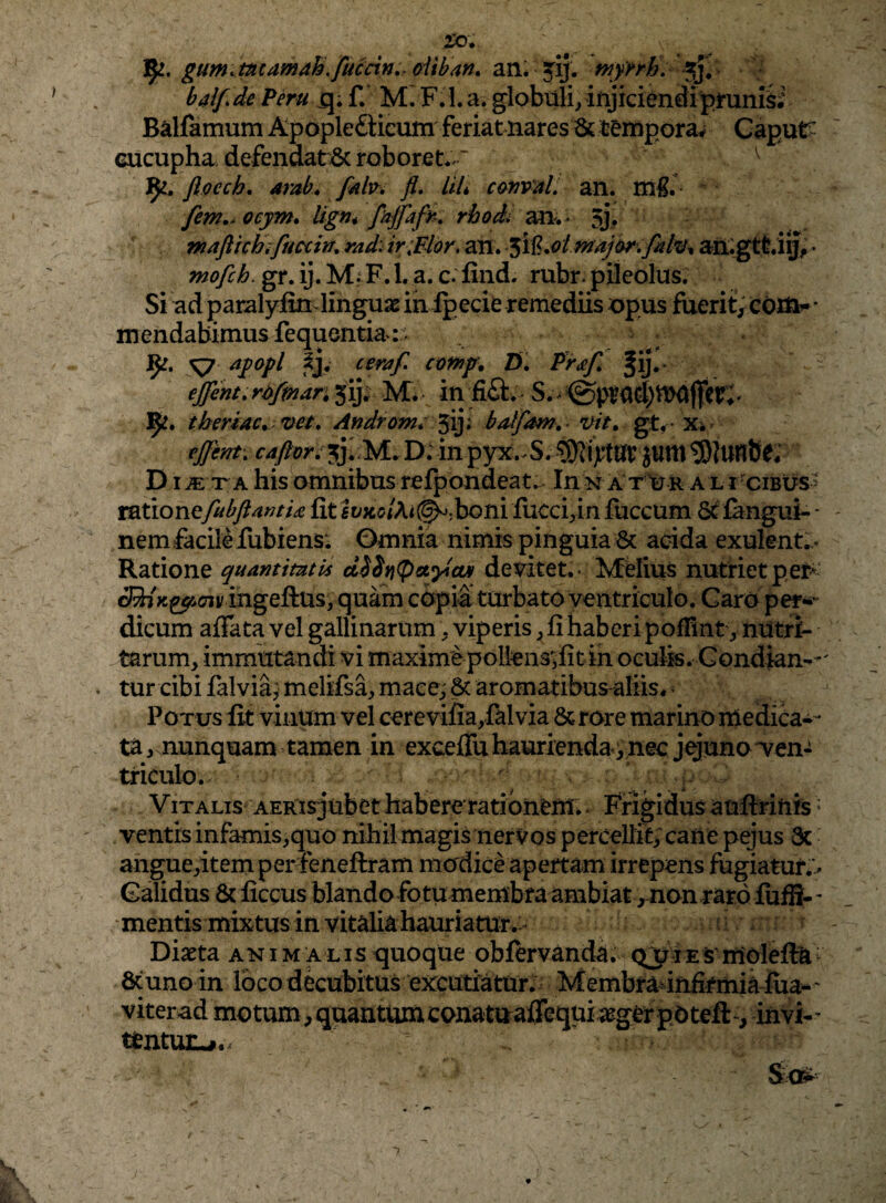 5^. gumMamah.fucdn,. oiiban. an. jij. mynh, baifde f. Mi F.I.a. globuli/injkiendipmn& Balfamum Apople£Hcum feriat nares St tempora^ CapuC- Gucupha defendat^c roboret.' ^ ftoech, arab. fiib, fi» LiL cafiv^L an. rii^. ^ fem,» ocym» Ugn* rhodi an. * 5j^ mafttchiftmin, md» ir;Elor, an. aiiigttiij, * mofch. gr. ij. MfF. 1. a. c. find. rubr. pileolus. Si ad paralyiinviinguae inlpecie remediis opus fuerit, coiit- * mendabimus fequentia: ^ ayopl cerafi aomp. D» Pr^f, Jij* €jfent»ri)fmari ^ij. ^ in fifl:. theriae, vet» Androm* 5iji baljdm,^ gt, - x* ejfent» cafior: jji M. Di in pyx.^S. 93Tiytlir JUttl *9)Junbe; D T A his omnibus refpondeat,- In n A tOr a L rOiBtrS' toxioYiefiibftantU fit lt;xc/Ai(^;boni fiicci^in fiiccum 6^ fangui- - nem facile fubiens: Omnia nimis pinguia & acida exulent.,» Ratione quantitutU ci^SYi(paycut dev^itet.- Melius nutriet pet^ cRi V ingeftus, quam copia turbato ventriculo. Caro per** dicum affata vel gallinarum. viperis ^ fi haberi poffint', nutri¬ tarum, immutandi vi maximepolkns^fitin oculis. Condian--' tur cibi fal via^j melifsa, mace; 8c aromatibus-aliis* ^ Potus fit vinum vel cerevifia,falvia &rore marino nledica-- ta, nunquam tamen in exceffu haurienda,nec jguno 'ven¬ triculo. ' i V ITALIS AERisjubet habere rati bnCnt.. Frigidus aufirinfe ^ ventis infamis,quo nihilmagis nerVos percellit> caiie pejus 3c angue,itemper fenefiram modice apertam irrepens fugiatur;^ Calidus & ficcus blando fotu membra ambiat, non raro fufS-' •mentis mixtus in vitalia hauriatur.- Diaeta anim alis quoque obfervanda. Ql^rEs-inolefta^ 6cuno in loco decubitus excutiatur. Membra^infirmia fiia^ ' viterad motum,quantumconaturaflequiaegerpOtefl:*^, invi-’ uentun-p..
