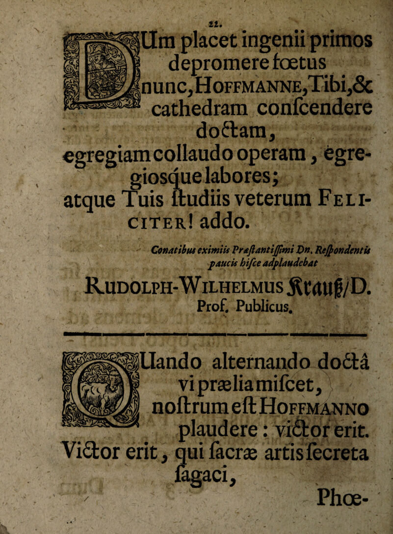 it. ,cet ingenii primos depromere fcetus 'nunc, HoFFMANNE,Tibi,6c cathedram confcen^ere doftam, egregiam collaudo operam, egre- giosduelabores; atque Tuis ftudiis veterum Feli¬ citer! addo. Conatibus eximiis Praftantijpmi Z>». Rejpondentis faucis hifce adflaudebat Rudolph-Wilhelmus :Rrauf/D. Prof. Publicus. ILIando alternando dofita vi praeliamifcet,} noftrum eft Hoffm^no plaudere: vi&orerit. Yi6tor erit, qui facrae artis lecreta , lagaci, ^  Phoe- V