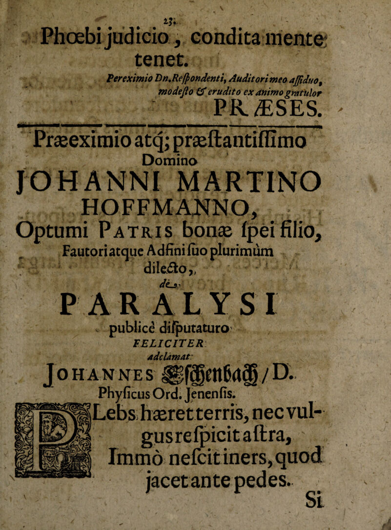 i?; Phoebi judicio, condita mentem tenet. ^er eximio Dn^Rej^ondenti^ Auditori meo ajjiduo^ modefio erudito ex animo gmtulor pa^sEs. Prseeximio atq; prjeftantillimo Domino JOHANNI MARTINO Optumi Patris bon® (pd filio, FautoriatqueAdfinifuo plurimi^ V dileiao,, - * P A R A L Y S I ifputaturo FELICITER adeUmat^ JOH A N NE S Phyficus Ord; Jenenfis. Lebs h£eretterris> nec vul- / D. Immo nefcit iners, quod jacet ante pedes.