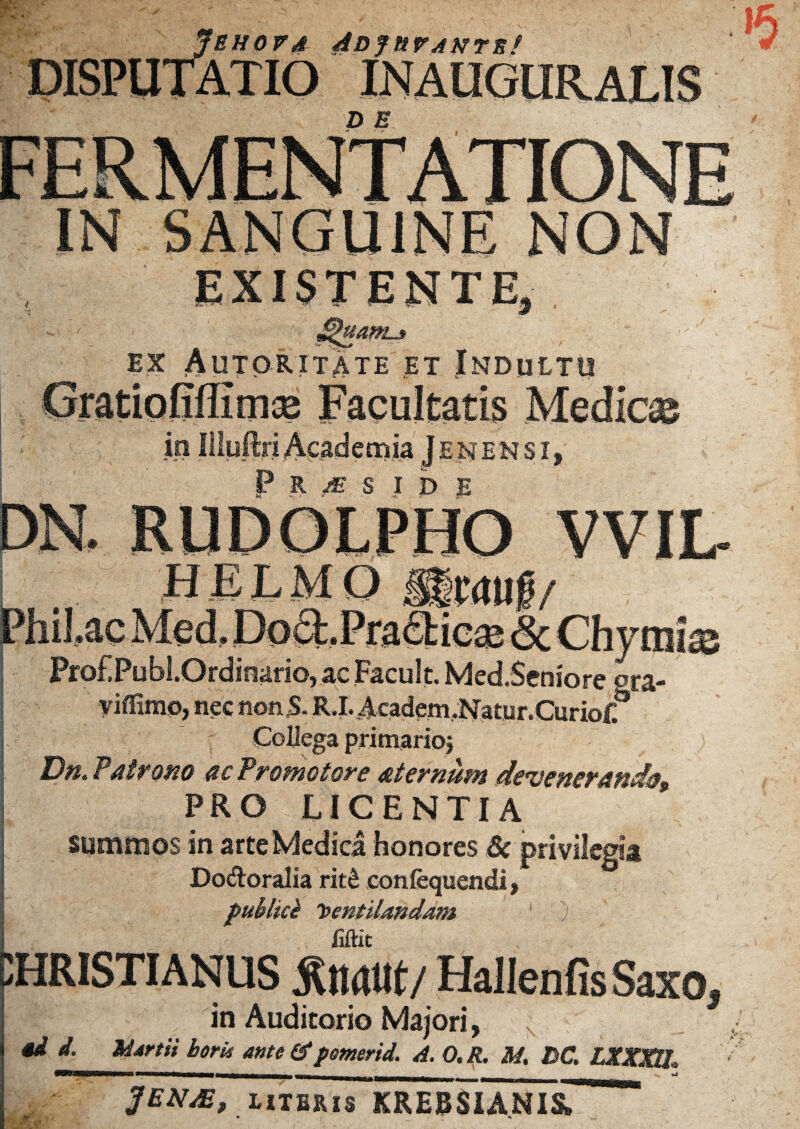 EHord ADjnvAnrn! '5 EXISTENTE, ex Autoritate et Indultu in ENENSI P R M S IDE KUDOLPHO VVIL ^ . _ j&ttf/ Philae Med, DocLPra&icaj & Chymias Prof.Publ.Ordinario, ac Facult. Med.Seniore ora- yiflimp, nec non5- R.LAcadem.Natur.Curioff Collega primarioj Du. Patr otio ne Promo tore atternum deruetter&tid§9 PRO LICENTIA summos in arte Medica honores Sc privilegia Dodoralia rit£ confequendi, publici Ventilandam .) ; , : 5 . .1 fiftit CHRISTIANUS Quatit/ Hallenfis Saxo, in Auditorio Majori, 4d i. Martii hork ante & pmerid. A. O.R, M. BC. LZXXU, ». -• jENAtf literis KRERSIANI&