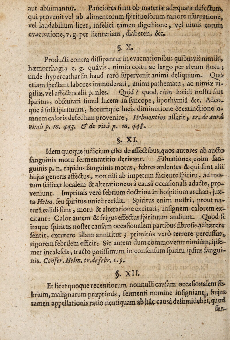 aut abfumantur. Pauciores Eunt ob materias adaequatae defe&um, qui provenit vel ab alimentorum fpirituofbrum rariore uiurnatione, vel laudabilium licet, infelici tamen digeftione, vel nimis eorum evacuatione, v. g. per lienteriam, diabeten» &&, §. X. Produci contra diffipantur in evacuationibus quibusvis-nimiis, htemorrhagia e. g. quavis, nimio coitu ac largo per alvum fluxu 5 unde hypercatharfin haud raro fupervenit animi deliquium. Qip etiam ipeftant labores immoderati, animi pathemata* ac nimis vi¬ gilis, vel affccius alii p. nks. Quid ? quod, cum lueidi noftri lint Ipiritus, obicurari fimul lucem in fyncope, iipotliymia &c. Adeo.. que afolafpirituum, horumque lucis- diminutione &extm61ione o- mnem caloris defefhim provenire, Helmontius allerit* tr.de aum vitali p. m. 443. &de vita p. m. 44S. §. XI. Idem quoque judicium efto de affeCtibus,quos autorcs ab audfe fanguinis motu fermentatitio derivant. ffiluarionesenim fim- guinis p. n. rapidus fanguinis motus, febres ardentes &quifimt al» hujus generis affectus » non.nili ab impetum faciente ipiritu, ad mo¬ tum fciiicet localem & alterationem a causa occafionali adadt©, pro¬ veniunt. Imprimis vero febrium doftrina in hofpitium atchati, jux¬ ta Helm. feu fpiritus unice: recidit. Spiritus enim noftri, prout na¬ tura calidi funt, motu & alteratione excitati, infignem calorem ex¬ citant : Calor autem & frigus effectus fpintuum audiunt. Quod fi itaque fpiritus nofter caufam occafionalem partibus fibrofisadhaerere* fentit, excutere illam annititur » primitus vero terrore percuffus3, rigorem febrilem efficit: Sic autem dum commovetur nimium, ipfe- met incalelcit, trafto potiffimum in confenfum Ipiritu. igfius fangui- ni$. Confer. Helm. trJefebr. c. 3, §. XIL, Et licet quoque recentiorum nonnulli caufam occafionalem Irium,malignarum praeprimis, fermenti nomine infigniant, Hujus* samen appellationis ratio neutiquam ab hac causa defumidsbeqquod