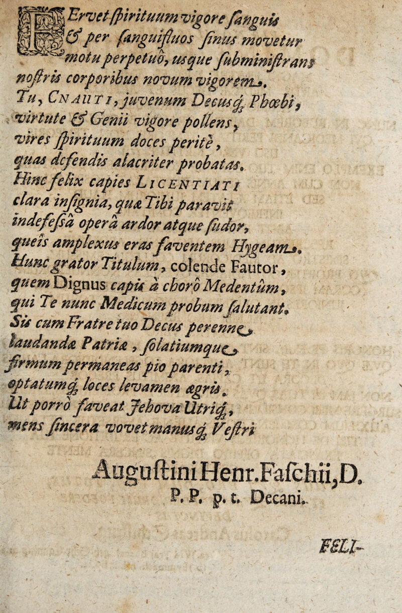 t Urvetfjmtuum vigore'famule '(fper fanguifuos Jjnm movetur motuperpetuo? usque fubmmiflram noftrk corporibus novum vigori-nt». Tu, Cn aut i, juvenum Deous d. Phoebi? virtute & Genii vigore pollens? vires f trituum doces perite ? quas defendis alacriter probatas» Bino felix capies L i c e n t i a t i clara infignia, qua Tibi par avii indefefsa opera ardor atque fudor? quets amplexus eras faventem Hygeant»? Buncgrator Titulum? colende Faucor» quem Dignus capis d choro Me dentum? qui Te nunc Medicum probumflutantV «$'is cum Fratre tuo Decus tierenne *