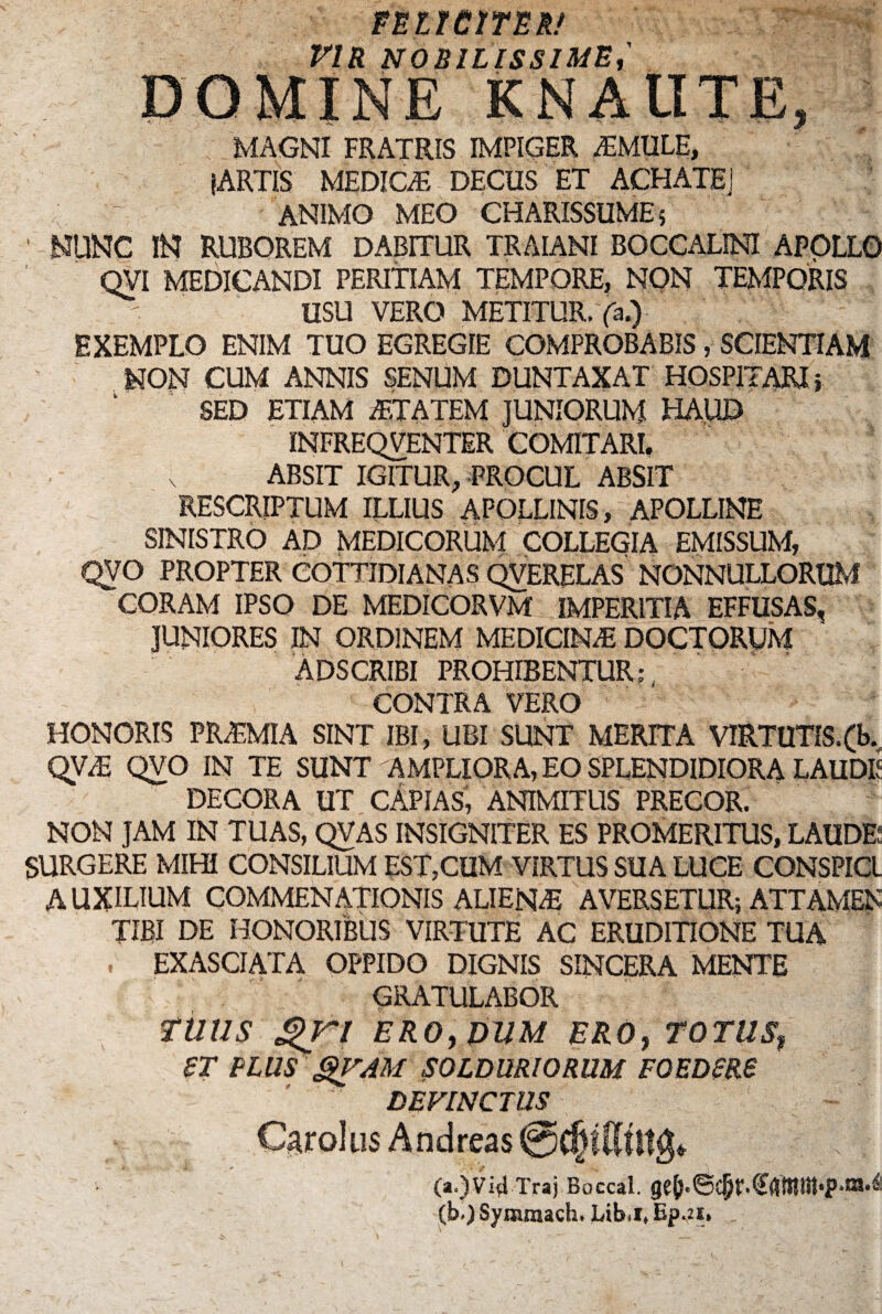 FELICITER/ VIR NOBILISSIME DOMINE KNAIITE, MAGNI FRATRIS IMPIGER iEMULE, (ARTIS MEDIQE DECUS ET ACHATEj ANIMO MEO CHARISSUME; ' NUNC IN RUBOREM DABITUR TRAIANI BOCCALINI APOLLO QVI MEDICANDI PERITIAM TEMPORE, NON TEMPORIS USU VERO METITUR, fa.) EXEMPLO ENIM TUO EGREGIE COMPROBABIS, SCIENTIAM NON CUM ANNIS SENUM DUNTAXAT HOSPITARI j SED ETIAM AETATEM JUNIORUM HAUD INFREQVENTER COMITARI, ABSIT IGITUR, PROCUL ABSIT RESCRIPTUM ILLIUS APOLLINIS, APOLLINE SINISTRO AD MEDICORUM COLLEGIA EMISSUM, QVO PROPTER COTTIDIANAS QVERELAS NONNULLORUM CORAM IPSO DE MEDICORVM: IMPERITIA EFFUSAS, JUNIORES IN ORDINEM MEDICINAs DOCTORUM ADSCRIBI PROHIBENTUR;, CONTRA VERO HONORIS PR&MIA SINT IBI, UBI SUNT MERITA VIRTUTfS.(fe. QVO IN TE SUNT AMPLIORA, EO SPLENDIDIORA LAUDE DECORA UT CAPIAS, ANIMITUS PRECOR. NON JAM IN TUAS, QVAS INSIGNITER ES PROMERITUS, LAUDE; SURGERE MIHI CONSILIUM EST,CUM VIRTUS SUA LUCE CONSPICI AUXILIUM COMMENATIONIS ALIEN/E AVERSETUR; ATTAMEN TIBI DE HONORIBUS VIRTUTE AC ERUDITIONE TUA , EXASCIATA OPPIDO DIGNIS SINCERA MENTE GRATULABOR TUUS £>jri ERO, DUM ERO, TOTUSf ST PLUS QVAM SOLDURIORUM F0EDSR6 DEVINCTUS Car olus Andreas (a.)Vid Traj Boccal. (b>) Symraach, Lib»it Bpau