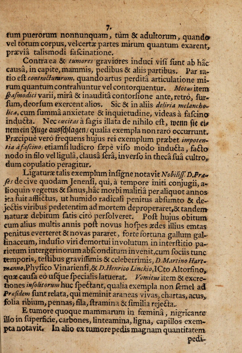 tam puerorum nonftunquam, tum & adultorum, quando vel totum corpus, vel certas partes mirum quantum exarent* prasvia talismodi fafcinatione. Contra ea 8c tumores graviores induci vifi funt ab hac causa, in capite, mammis, pedibus & aliis partibus. Par ra- tio eft contrattumrum, quando artus perdita articulatione mi- rum quantum contrahuntur vel contorquentur. Motus item /afmodici varii, mira 6c inaudita contorfione ante, retro, fur- furo, deorfum exercent alios. Sic & in aliis deliria melancho¬ lica, cum fumma anxietate & inquietudine, videas a fafcino indufta. Nec caecitas a fagis illata de nihilo eft, it)Ctin fit eis» nem ein 2(uge aupfd)(agen/qualia exempla non raro occurrunt. Praecipue vero frequens hujus rei exemplum praebet impoten¬ tia dfafcino-. etiamfi ludicro faepe vifo modo indufta, fa&o nodo in filo vel ligula, clausa fera, inverfo in theca fua cultro* dum copulatio peragitur. Ligaturae talis exemplnm infigne notavit No&iliff.n.Pr*- /es de cive quodam Jenenft, qui, a tempore initi conjugii, a~ lioquin vegetus & fanus,hac morbi malitia per aliquot annos ita fuit afflidtus, uthumido radicali penitus abfumto & de- je&is viribus pedetentim ad mortem deproperaret,& tandem naturae debitum fatis cito perfolveret. Poft hujus obitum cum alius multis annis poft novus hofpes aedes illius emtas penitus everteret & novas pararet, forte fortuna gallum gal¬ linaceum, indulio viri demortui involutum ininterftitio pa¬ rietum intergerinorum abfconditum invenk,cum fociis tunc «emporis, teftibus gravifftmis & celeberrimis, D. Martino Hart- 7»<*»»0,Phyfico Vinarienfi,& D.Henrico Linckio, ICto Altorfino, quae caufa eo ufque fpecialis latuerat. Vomitus item Sc excre- tion.es mfolttorum huc fpettant, qualia exempla non femel ad Prsftdem funt relata, qui meminit araneas vivas, chartas, acus* folia ribium, pennas, fila, ftramina & fimilia rejefta., E tumore quoque mammarum in foemina, nigricante' lUo in fuperficie, carbones, linteamina, ligna, capillos exem¬ pta notavit. In alio ex tumore pedis magnam quantitatem