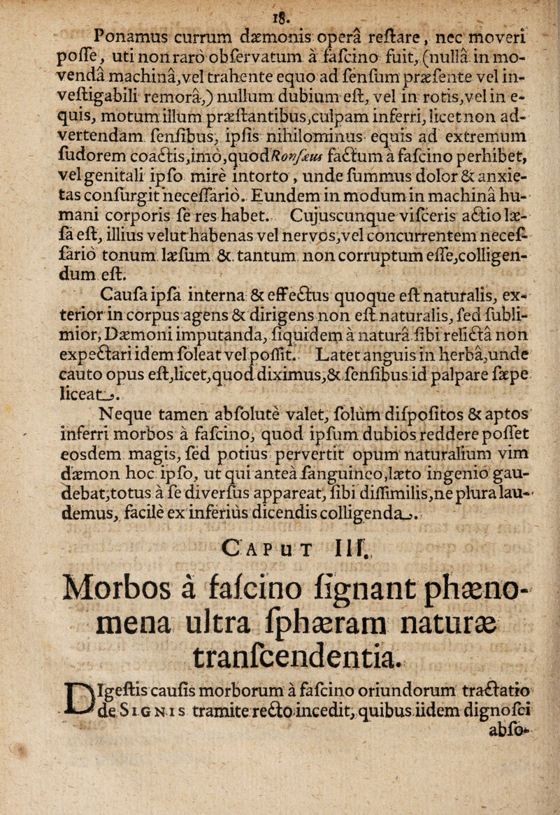 Ponamus currum daemonis opera reflare, nec moveri pofle, uti non raro obfervatum a fafcino fuitr(nulla in mo¬ venda machina, vel trahente equo ad fenfum praefehte vel in- veftigabili remora,) nullum dubium eft, vel in rotis,vel in e- quis, motum illum praiflantibusjculpam inferri, licet non ad¬ vertendam feniibus, ipfis nihilominus equis ad extremum fudorem coa£lis,imd,quod^<?^/^ fa£lum a fafcino perhibet, vel genitali ipfo mire intorto , unde fummus dolor & anxie¬ tas confurgitheceiTario. Eundem in modum in machina hu¬ mani corporis fe res habet. Cujuscunque vifceris a£tio lae- fa eft, illius velat habenas vel nervos,vel concurrentem necet fario tonum laeftim 6t tantum non corruptum effe,colligen- dum.eft; Caufa ipfa interna & effe£lus quoque eft naturalis, ex¬ terior in corpus agens & dirigens non eft naturalis, fed fubli- mior, Damoni imputanda, fiquidem a naturaiibi relifta non expeftari idem foleat vel poiTit. Latet anguis in herba,unde cauto opus eft,licet,quod diximus,& fenfibus id palpare faepe liceat^. Neque tamen abfolute valet, folum difpofitos & aptos inferri morbos a fafcino^ quod ipfum dubios reddere poffet eosdem magis, fed potius pervertit opum naturalium vim daemon hoc ipfo, ut qui antea fanguineo,laeto ingenio gau- debat,totus a fe diverfus appareat, fibi diftimilis,ne plura lau-’ demus, facile exinferius dicendis colligenda-?. Gap u t Ilf. Morbos a falcino fignant phaeno¬ mena ultra fpbaeram naturae tranfcendentia. TMgeftis caufis morborum a fafcino oriundorum tra&atio *-^de S i g n i s tramite re&o incedit, quibus iidem dignofci abfo*